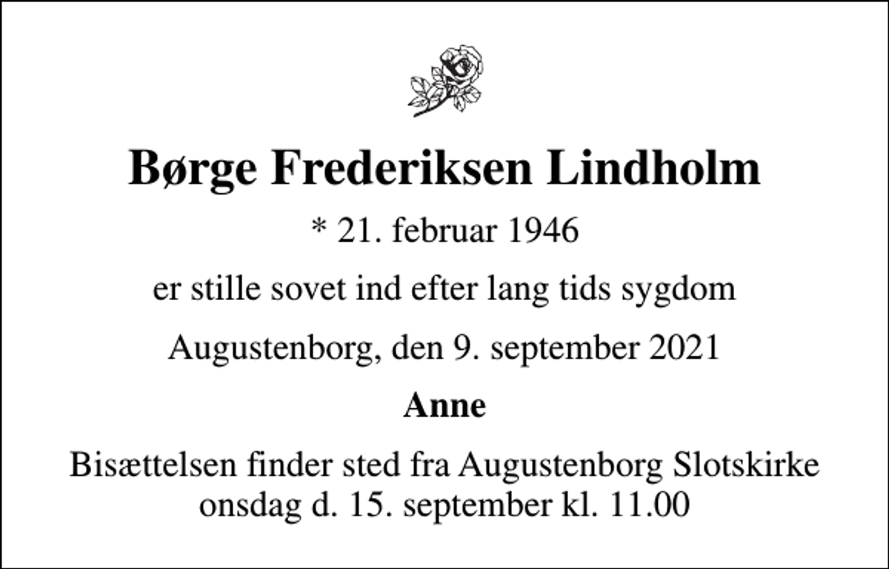 <p>Børge Frederiksen Lindholm<br />* 21. februar 1946<br />er stille sovet ind efter lang tids sygdom<br />Augustenborg, den 9. september 2021<br />Anne<br />Bisættelsen finder sted fra Augustenborg Slotskirke onsdag d. 15. september kl. 11.00</p>