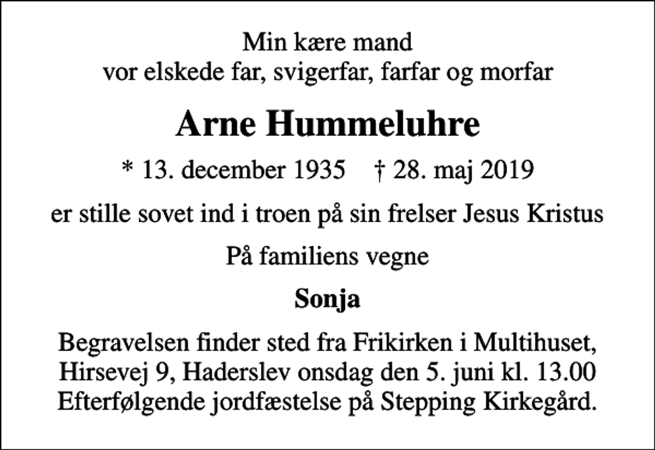 <p>Min kære mand vor elskede far, svigerfar, farfar og morfar<br />Arne Hummeluhre<br />* 13. december 1935 ✝ 28. maj 2019<br />er stille sovet ind i troen på sin frelser Jesus Kristus<br />På familiens vegne<br />Sonja<br />Begravelsen finder sted fra Frikirken i Multihuset, Hirsevej 9, Haderslev onsdag den 5. juni kl. 13.00 Efterfølgende jordfæstelse på Stepping Kirkegård.</p>