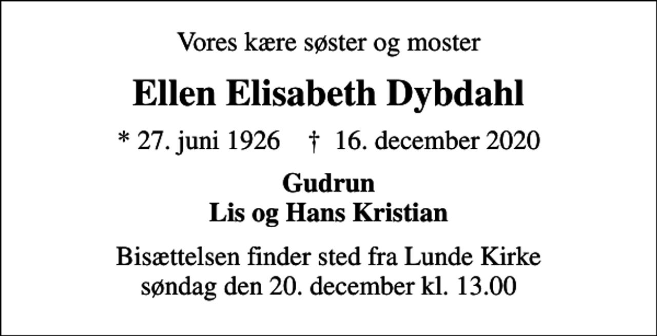 <p>Vores kære søster og moster<br />Ellen Elisabeth Dybdahl<br />* 27. juni 1926 ✝ 16. december 2020<br />Gudrun Lis og Hans Kristian<br />Bisættelsen finder sted fra Lunde Kirke søndag den 20. december kl. 13.00</p>