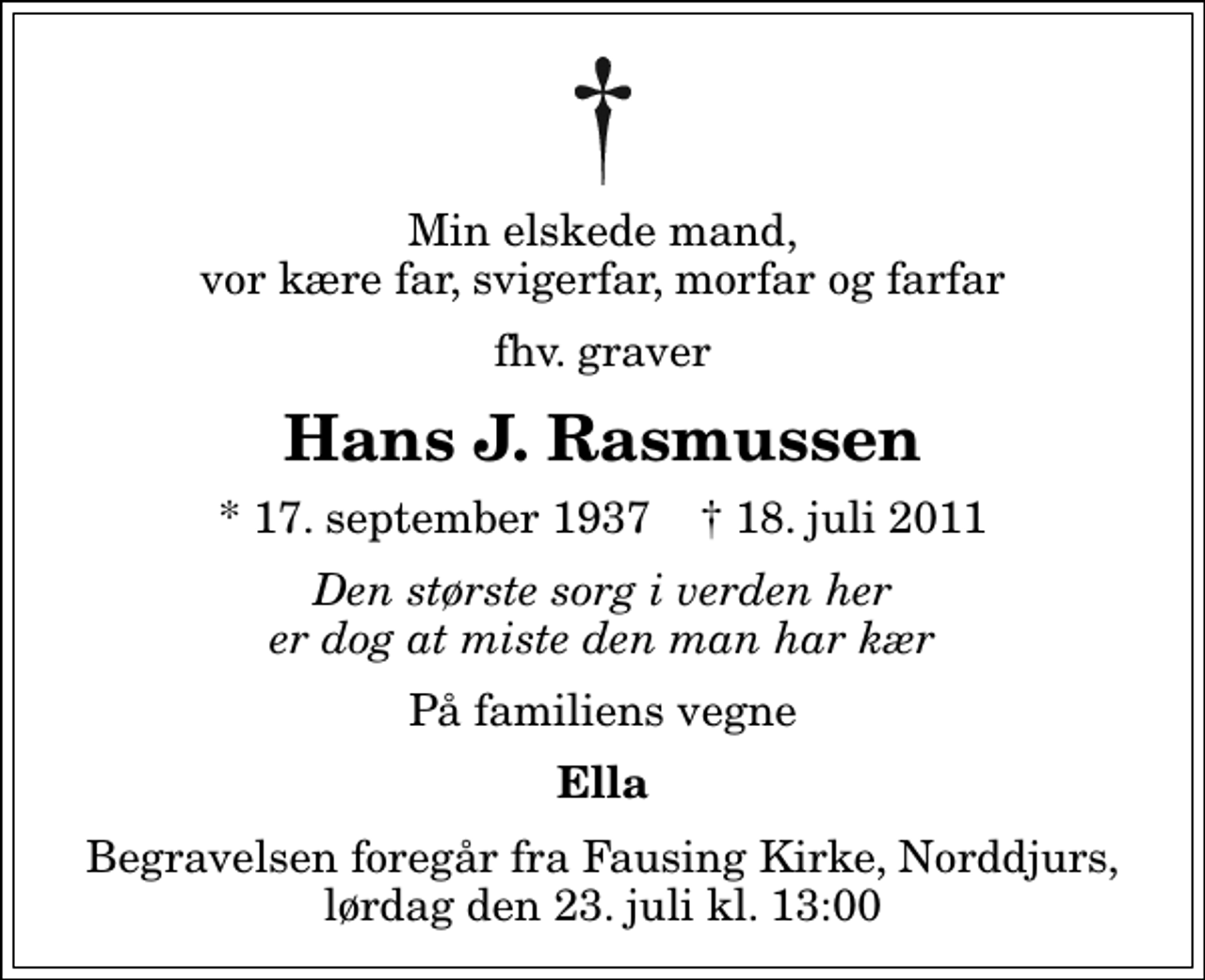 <p>Min elskede mand, vor kære far, svigerfar, morfar og farfar<br />fhv. graver<br />Hans J. Rasmussen<br />* 17. september 1937 ✝ 18. juli 2011<br />Den største sorg i verden her er dog at miste den man har kær<br />På familiens vegne<br />Ella<br />Begravelsen foregår fra Fausing Kirke, Norddjurs, lørdag den 23. juli kl. 13:00</p>