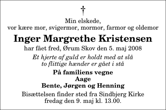 <p>Min elskede, vor kære mor, svigermor, mormor, farmor og oldemor<br />Inger Margrethe Kristensen<br />har fået fred, Ørum Skov den 5. maj 2008<br />Et hjerte af guld er holdt med at slå to flittige hænder er gået i stå<br />På familiens vegne Aage Bente, Jørgen og Henning<br />Bisættelsen har fundet sted.</p>