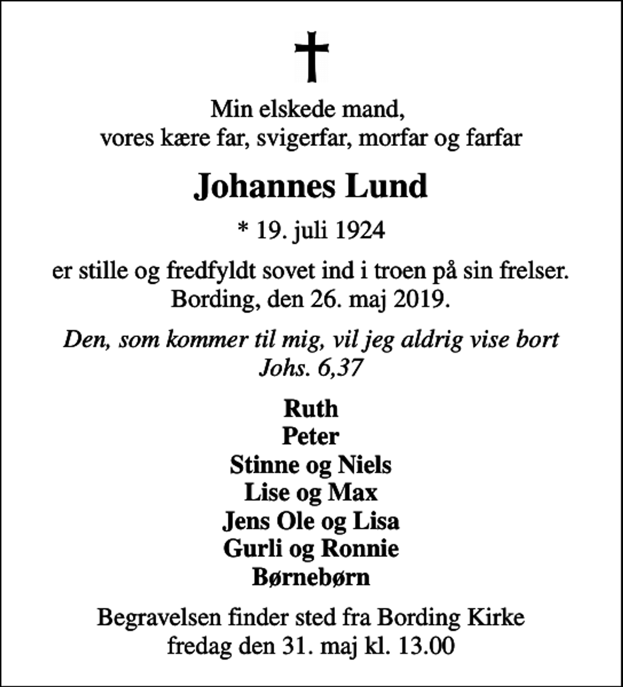 <p>Min elskede mand, vores kære far, svigerfar, morfar og farfar<br />Johannes Lund<br />* 19. juli 1924<br />er stille og fredfyldt sovet ind i troen på sin frelser. Bording, den 26. maj 2019.<br />Den, som kommer til mig, vil jeg aldrig vise bort Johs. 6,37<br />Ruth Peter Stinne og Niels Lise og Max Jens Ole og Lisa Gurli og Ronnie Børnebørn<br />Begravelsen finder sted fra Bording Kirke fredag den 31. maj kl. 13.00</p>