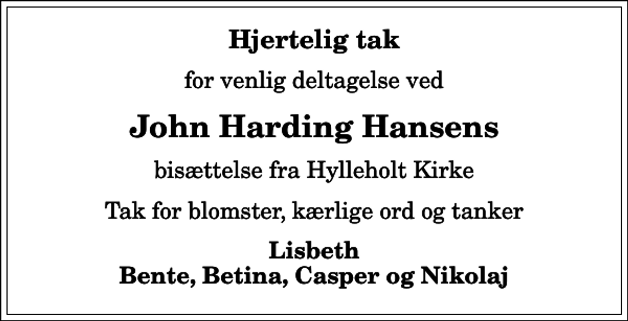<p>Hjertelig tak<br />for venlig deltagelse ved<br />John Harding Hansens<br />bisættelse fra Hylleholt Kirke<br />Tak for blomster, kærlige ord og tanker<br />Lisbeth Bente, Betina, Casper og Nikolaj</p>