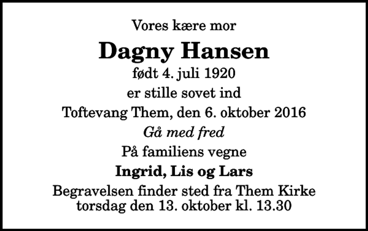 <p>Vores kære mor<br />Dagny Hansen<br />født 4. juli 1920<br />er stille sovet ind<br />Toftevang Them, den 6. oktober 2016<br />Gå med fred<br />På familiens vegne<br />Ingrid, Lis og Lars<br />Begravelsen finder sted fra Them Kirke torsdag den 13. oktober kl. 13.30</p>