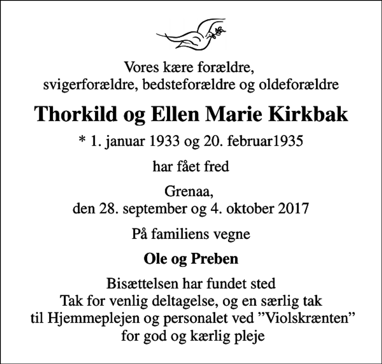 <p>Vores kære forældre, svigerforældre, bedsteforældre og oldeforældre<br />Thorkild og Ellen Marie Kirkbak<br />* 1. januar 1933 og 20. februar1935<br />har fået fred<br />Grenaa, den 28. september og 4. oktober 2017<br />På familiens vegne<br />Ole og Preben<br />Bisættelsen har fundet sted Tak for venlig deltagelse, og en særlig tak til Hjemmeplejen og personalet ved Violskrænten for god og kærlig pleje</p>
