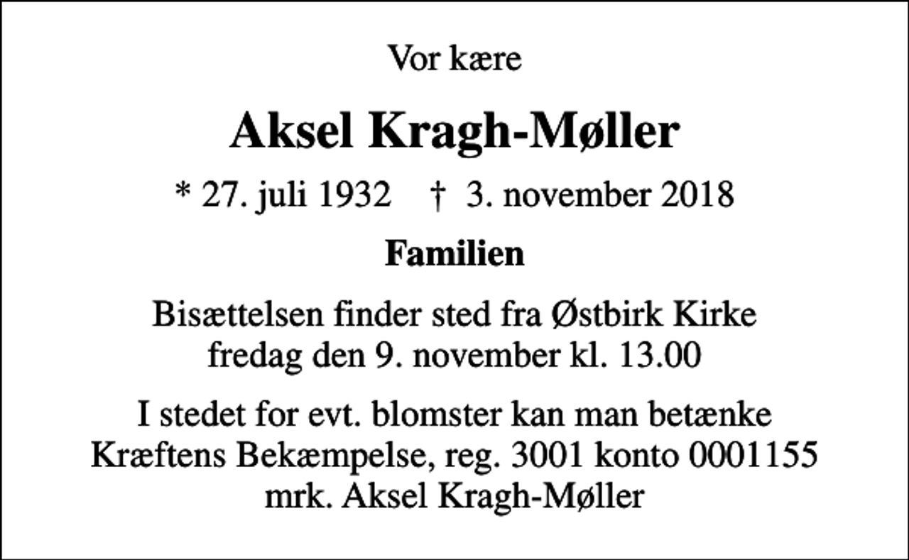 <p>Vor kære<br />Aksel Kragh-Møller<br />* 27. juli 1932 ✝ 3. november 2018<br />Familien<br />Bisættelsen finder sted fra Østbirk Kirke fredag den 9. november kl. 13.00<br />I stedet for evt. blomster kan man betænke<br />Kræftens Bekæmpelse reg.3001konto0001155mrk. Aksel<br />Kragh-Møller</p>