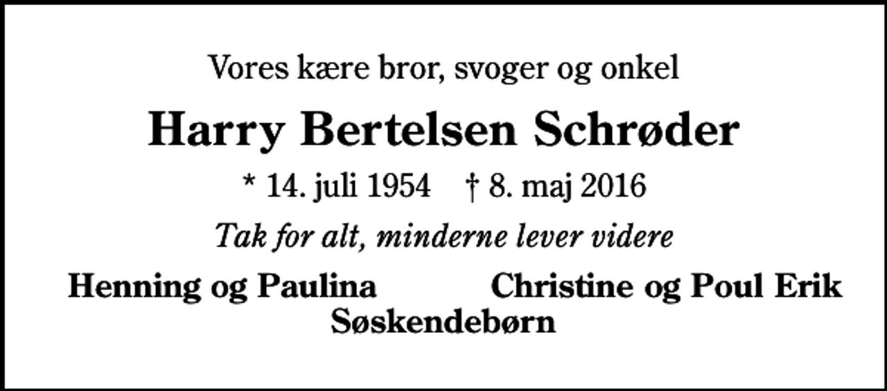 <p>Vores kære bror, svoger og onkel<br />Harry Bertelsen Schrøder<br />* 14. juli 1954 ✝ 8. maj 2016<br />Tak for alt, minderne lever videre<br />Henning og Paulina<br />Christine og Poul Erik</p>