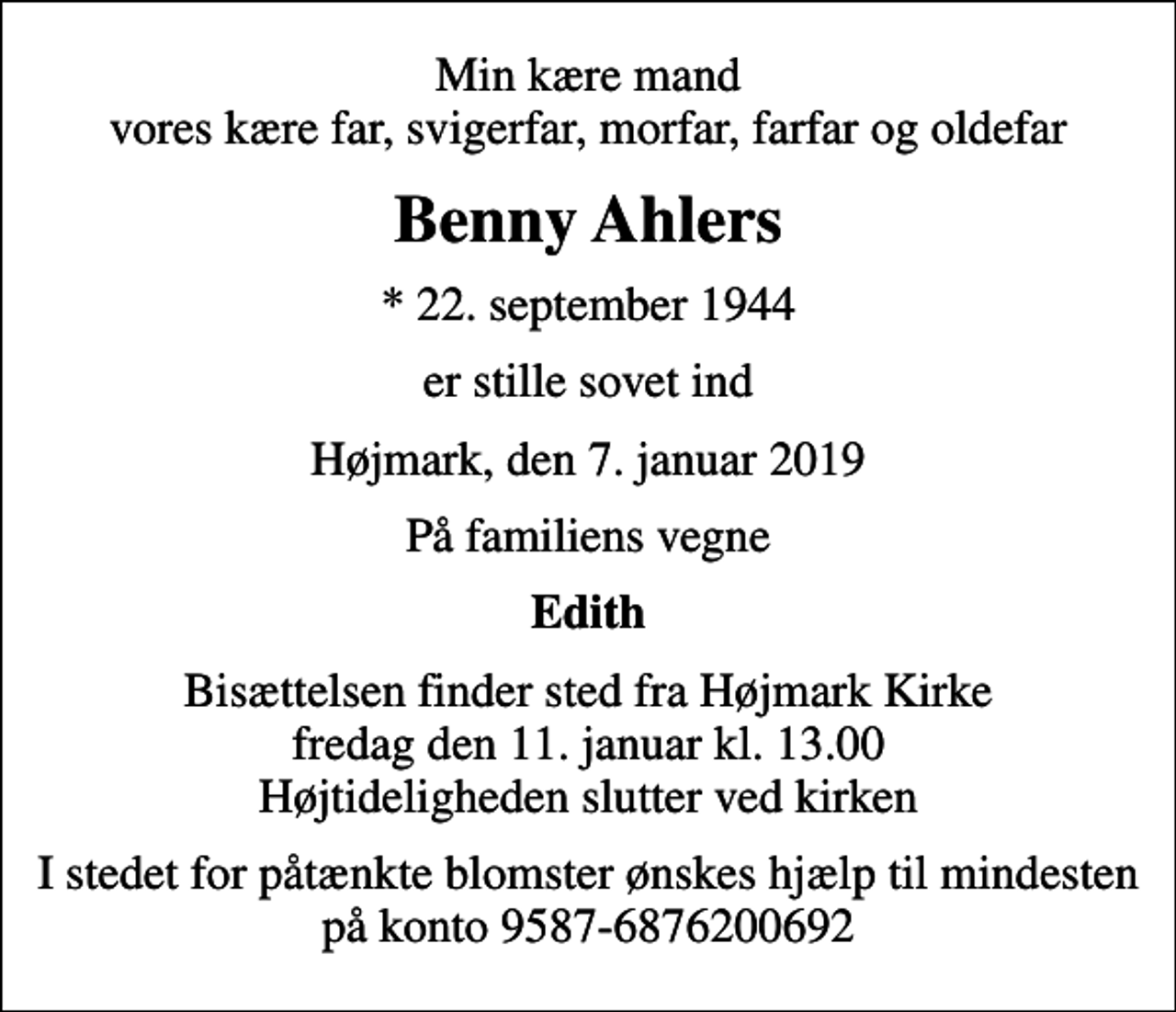 <p>Min kære mand vores kære far, svigerfar, morfar, farfar og oldefar<br />Benny Ahlers<br />* 22. september 1944<br />er stille sovet ind<br />Højmark, den 7. januar 2019<br />På familiens vegne<br />Edith<br />Bisættelsen finder sted fra Højmark Kirke fredag den 11. januar kl. 13.00 Højtideligheden slutter ved kirken<br />I stedet for påtænkte blomster ønskes hjælp til mindesten på konto 9587-6876200692</p>
