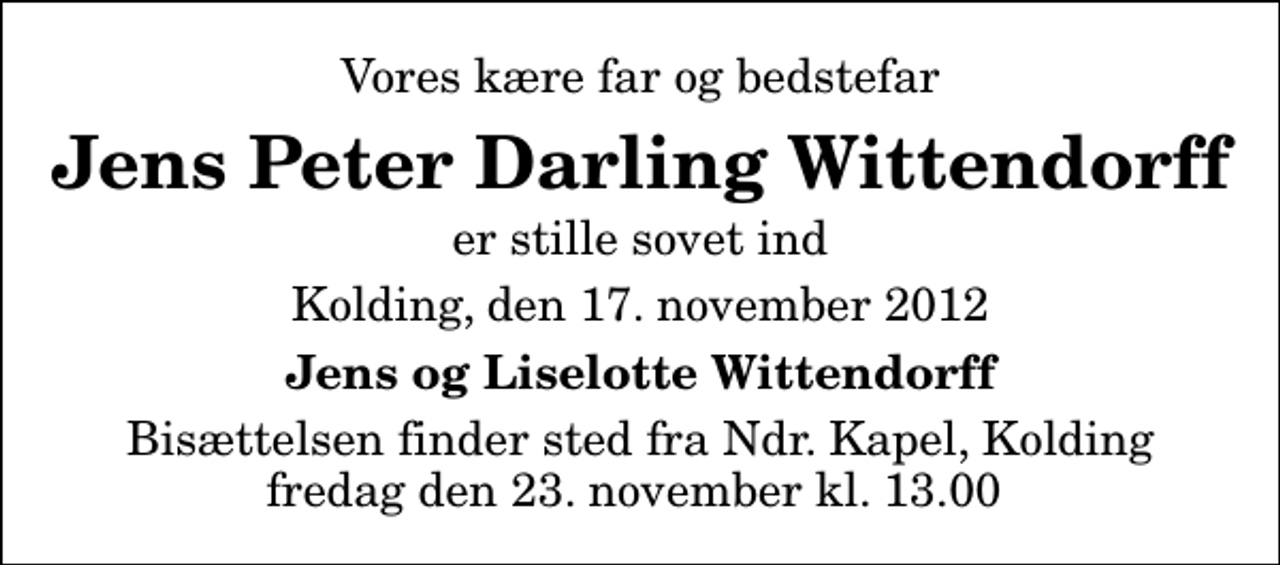 <p>Vores kære far og bedstefar<br />Jens Peter Darling Wittendorff<br />er stille sovet ind<br />Kolding, den 17. november 2012<br />Jens og Liselotte Wittendorff<br />Bisættelsen finder sted fra Ndr. Kapel, Kolding fredag den 23. november kl. 13.00</p>