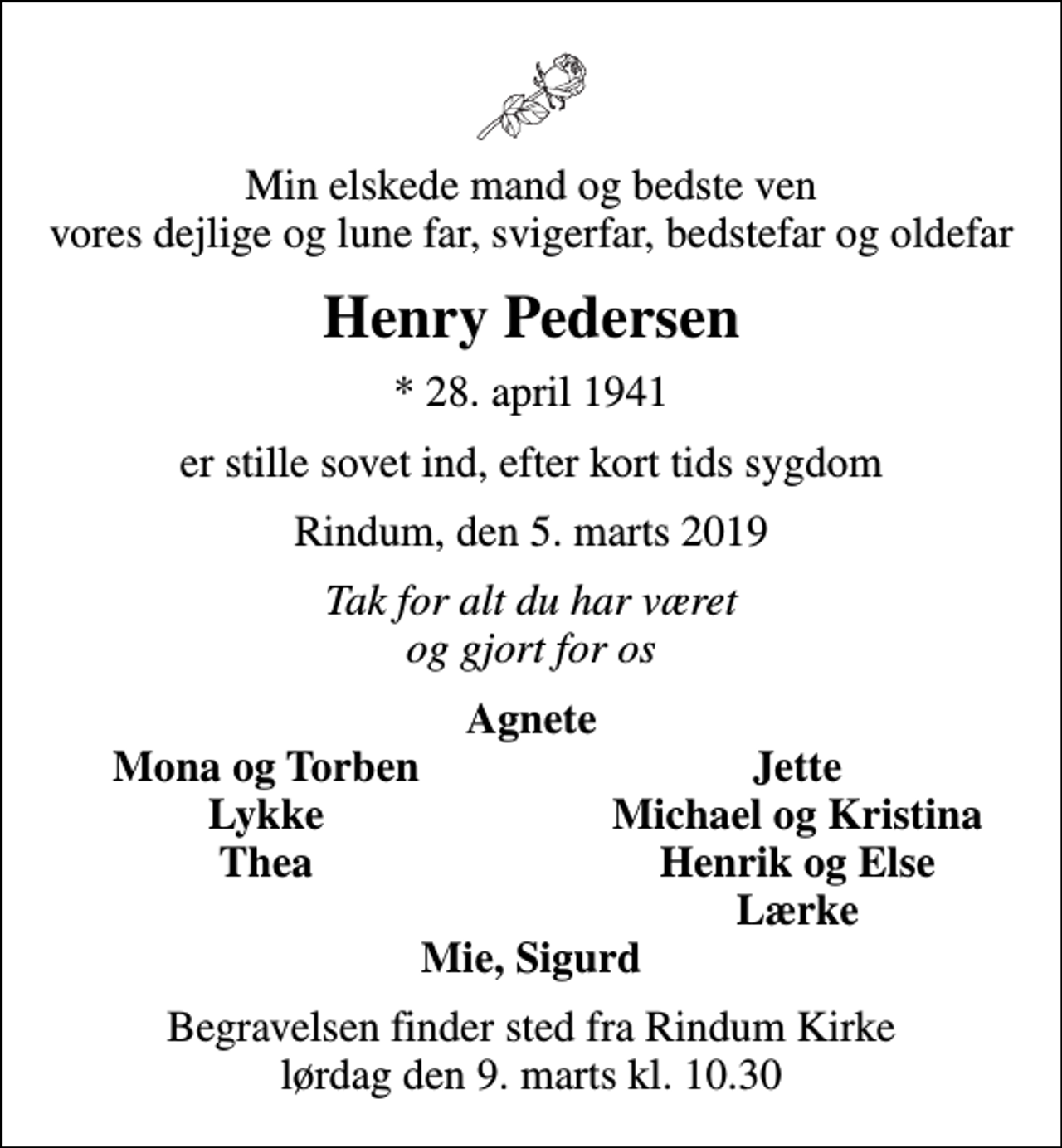 <p>Min elskede mand og bedste ven vores dejlige og lune far, svigerfar, bedstefar og oldefar<br />Henry Pedersen<br />* 28. april 1941<br />er stille sovet ind, efter kort tids sygdom<br />Rindum, den 5. marts 2019<br />Tak for alt du har været og gjort for os<br />Agnete<br />Mona og Torben<br />Jette<br />Lykke<br />Michael og Kristina<br />Thea<br />Henrik og Else<br />Lærke<br />Begravelsen finder sted fra Rindum Kirke lørdag den 9. marts kl. 10.30</p>