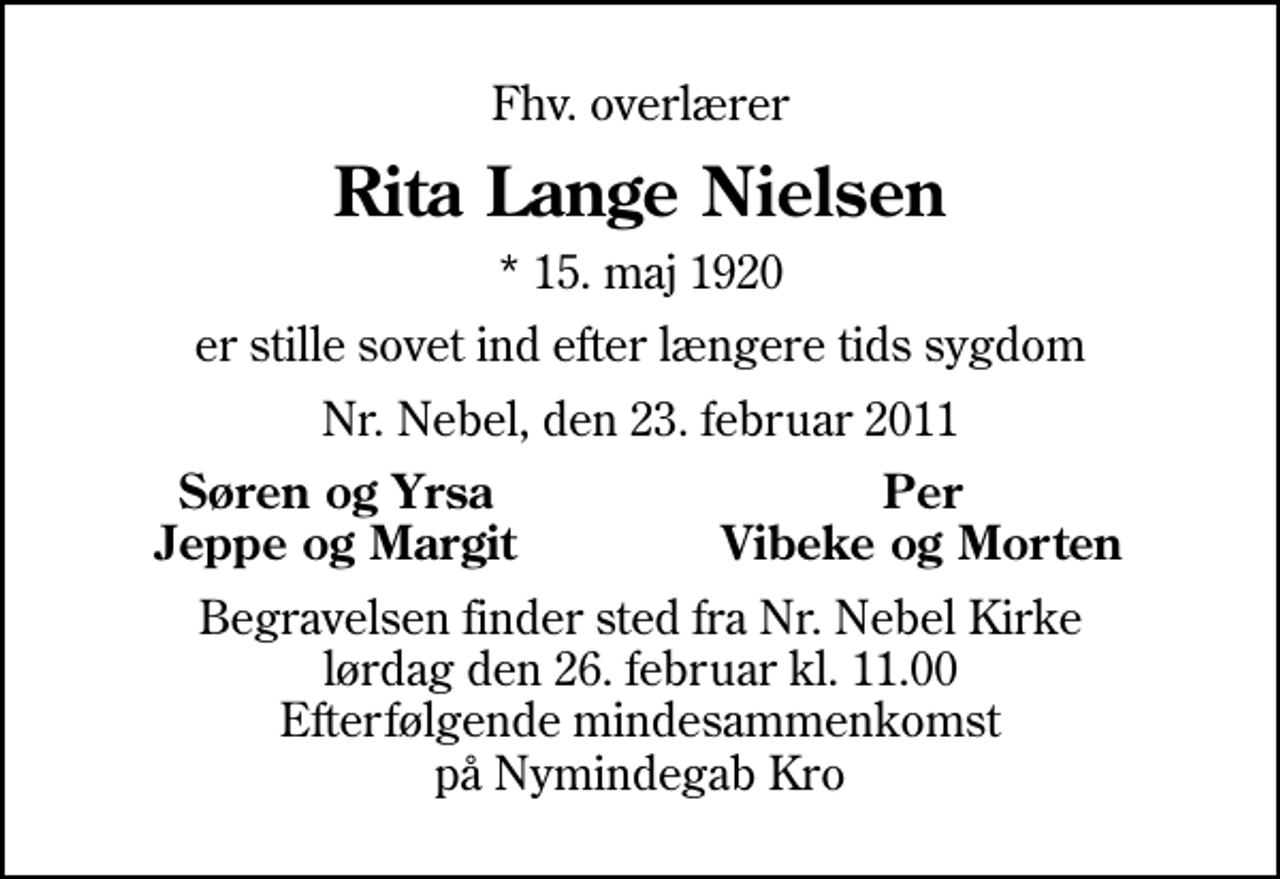 <p>Fhv. overlærer<br />Rita Lange Nielsen<br />* 15. maj 1920<br />er stille sovet ind efter længere tids sygdom<br />Nr. Nebel, den 23. februar 2011<br />Søren og Yrsa<br />Per<br />Jeppe og Margit<br />Vibeke og Morten<br />Begravelsen finder sted fra Nørre Nebel Kirke lørdag den 26. februar kl. 11.00 Efterfølgende mindesammenkomst på Nymindegab Kro</p>