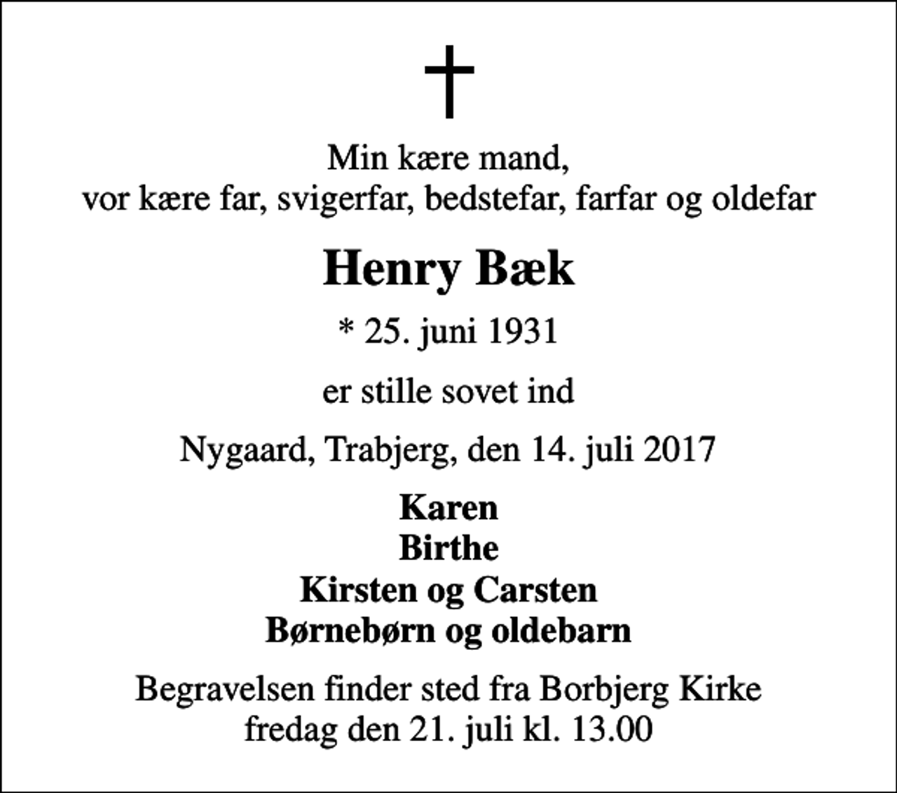 <p>Min kære mand, vor kære far, svigerfar, bedstefar, farfar og oldefar<br />Henry Bæk<br />* 25. juni 1931<br />er stille sovet ind<br />Nygaard, Trabjerg, den 14. juli 2017<br />Karen Birthe Kirsten og Carsten Børnebørn og oldebarn<br />Begravelsen finder sted fra Borbjerg Kirke fredag den 21. juli kl. 13.00</p>
