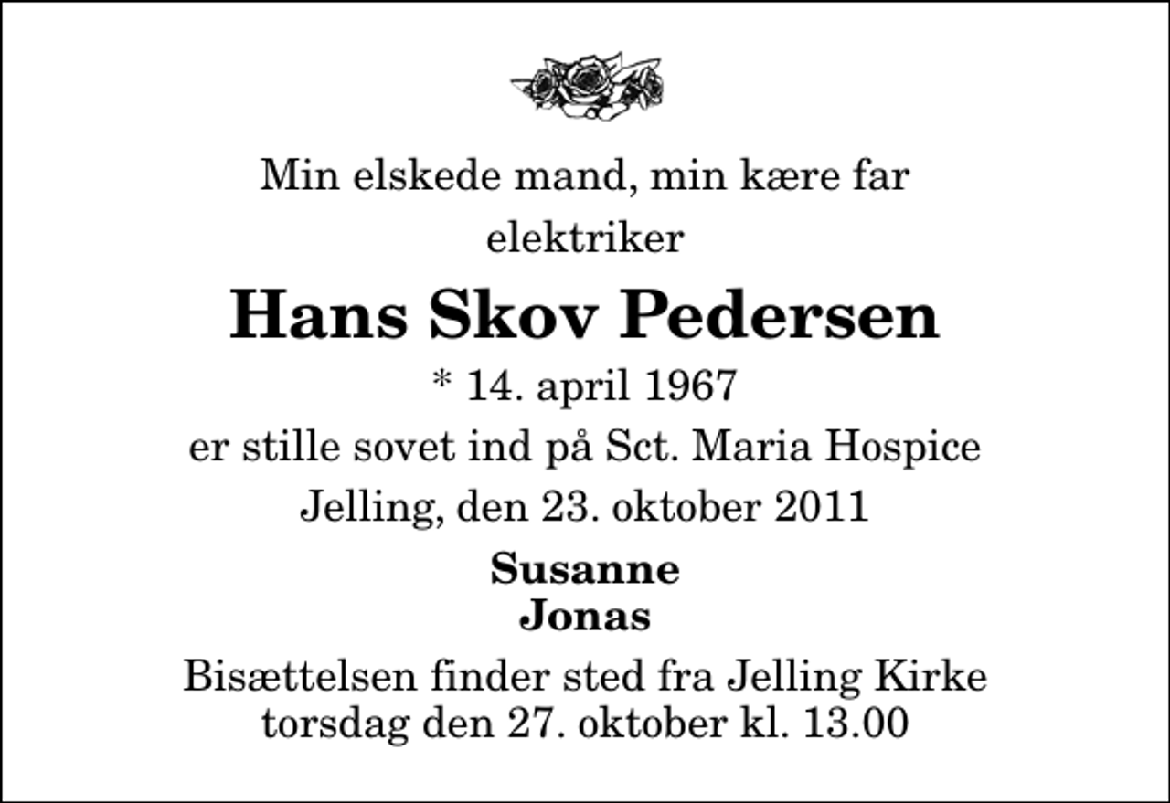 <p>Min elskede mand, min kære far<br />elektriker<br />Hans Skov Pedersen<br />* 14. april 1967<br />er stille sovet ind på Sct. Maria Hospice<br />Jelling, den 23. oktober 2011<br />Susanne Jonas<br />Bisættelsen finder sted fra Jelling Kirke torsdag den 27. oktober kl. 13.00</p>
