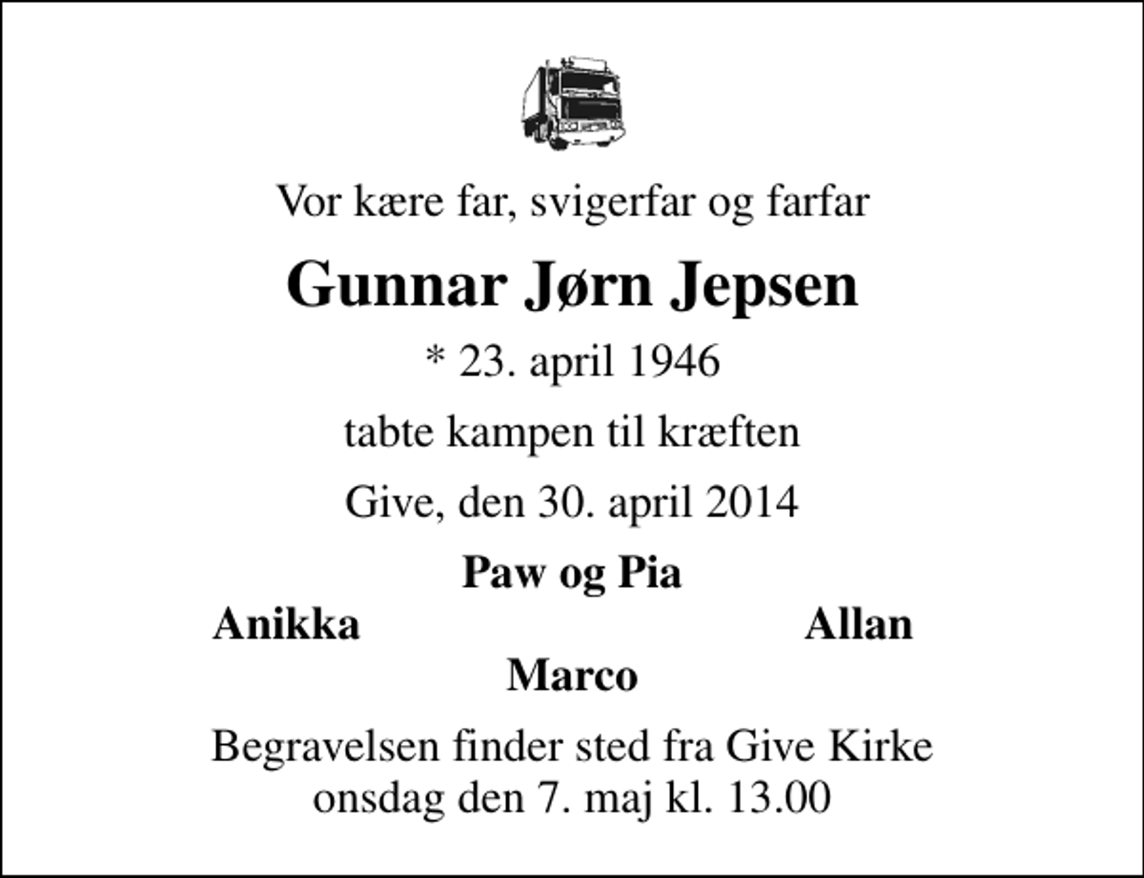 <p>Vor kære far, svigerfar og farfar<br />Gunnar Jørn Jepsen<br />* 23. april 1946<br />tabte kampen til kræften<br />Give, den 30. april 2014<br />Paw og Pia<br />Anikka<br />Allan<br />Begravelsen finder sted fra Give Kirke onsdag den 7. maj kl. 13.00</p>