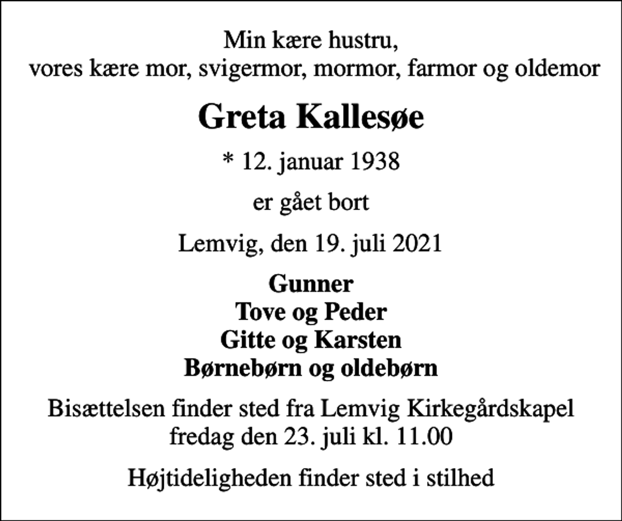 <p>Min kære hustru, vores kære mor, svigermor, mormor, farmor og oldemor<br />Greta Kallesøe<br />* 12. januar 1938<br />er gået bort<br />Lemvig, den 19. juli 2021<br />Gunner Tove og Peder Gitte og Karsten Børnebørn og oldebørn<br />Bisættelsen finder sted fra Lemvig Kirkegårdskapel fredag den 23. juli kl. 11.00<br />Højtideligheden finder sted i stilhed</p>