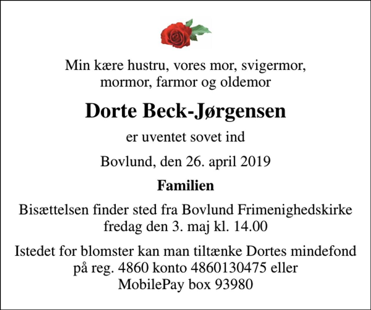 <p>Min kære hustru, vores mor, svigermor, mormor, farmor og oldemor<br />Dorte Beck-Jørgensen<br />er uventet sovet ind<br />Bovlund, den 26. april 2019<br />Familien<br />Bisættelsen finder sted fra Bovlund Frimenighedskirke fredag den 3. maj kl. 14.00<br />Istedet for blomster kan man tiltænke Dortes mindefond på reg. 4860 konto 4860130475 eller MobilePay box 93980</p>