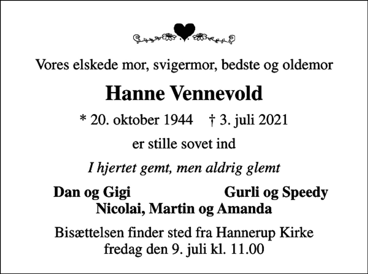 <p>Vores elskede mor, svigermor, bedste og oldemor<br />Hanne Vennevold<br />* 20. oktober 1944 ✝ 3. juli 2021<br />er stille sovet ind<br />I hjertet gemt, men aldrig glemt<br />Dan og Gigi<br />Gurli og Speedy<br />Bisættelsen finder sted fra Hannerup Kirke fredag den 9. juli kl. 11.00</p>