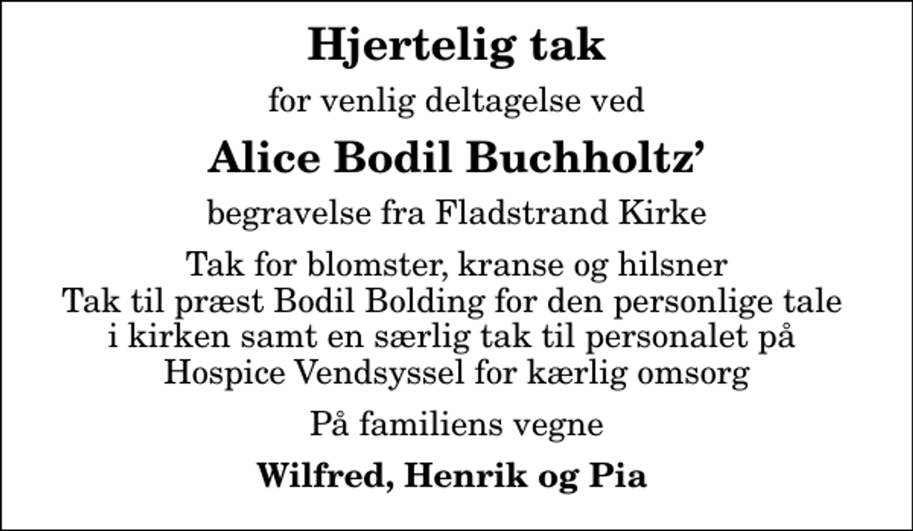 <p>Hjertelig tak<br />for venlig deltagelse ved<br />Alice Bodil Buchholtz<br />begravelse fra Fladstrand Kirke<br />Tak for blomster, kranse og hilsner Tak til præst Bodil Bolding for den personlige tale i kirken samt en særlig tak til personalet på Hospice Vendsyssel for kærlig omsorg<br />På familiens vegne<br />Wilfred, Henrik og Pia</p>