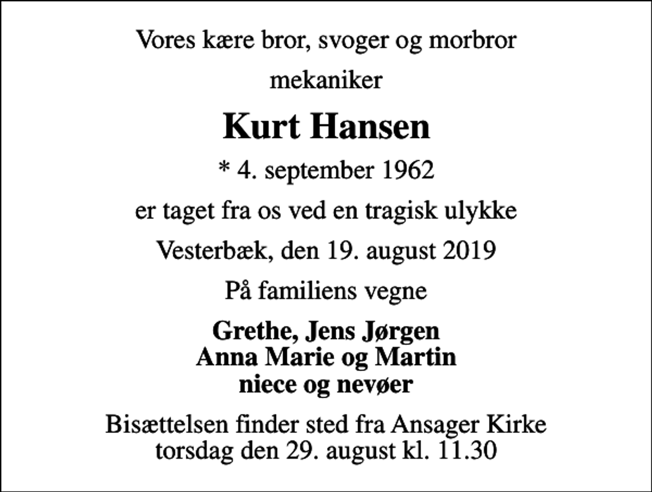 <p>Vores kære bror, svoger og morbror<br />mekaniker<br />Kurt Hansen<br />* 4. september 1962<br />er taget fra os ved en tragisk ulykke<br />Vesterbæk, den 19. august 2019<br />På familiens vegne<br />Grethe, Jens Jørgen Anna Marie og Martin niece og nevøer<br />Bisættelsen finder sted fra Ansager Kirke torsdag den 29. august kl. 11.30</p>