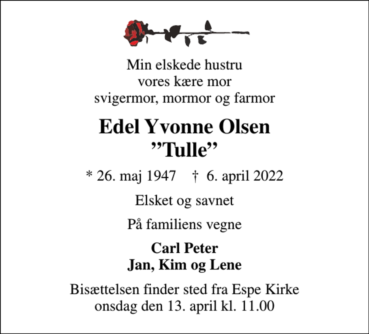 <p>Min elskede hustru vores kære mor svigermor, mormor og farmor<br />Edel Yvonne Olsen Tulle<br />* 26. maj 1947 ✝ 6. april 2022<br />Elsket og savnet<br />På familiens vegne<br />Carl Peter Jan, Kim og Lene<br />Bisættelsen finder sted fra Espe Kirke onsdag den 13. april kl. 11.00</p>