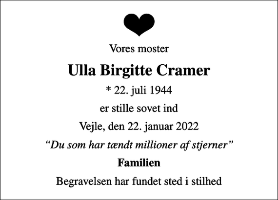 <p>Vores moster<br />Ulla Birgitte Cramer<br />* 22. juli 1944<br />er stille sovet ind<br />Vejle, den 22. januar 2022<br />Du som har tændt millioner af stjerner<br />Familien<br />Begravelsen har fundet sted i stilhed</p>