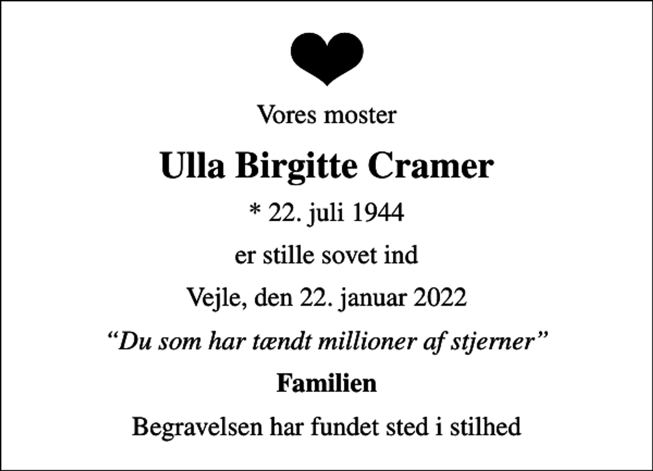 <p>Vores moster<br />Ulla Birgitte Cramer<br />* 22. juli 1944<br />er stille sovet ind<br />Vejle, den 22. januar 2022<br />Du som har tændt millioner af stjerner<br />Familien<br />Begravelsen har fundet sted i stilhed</p>