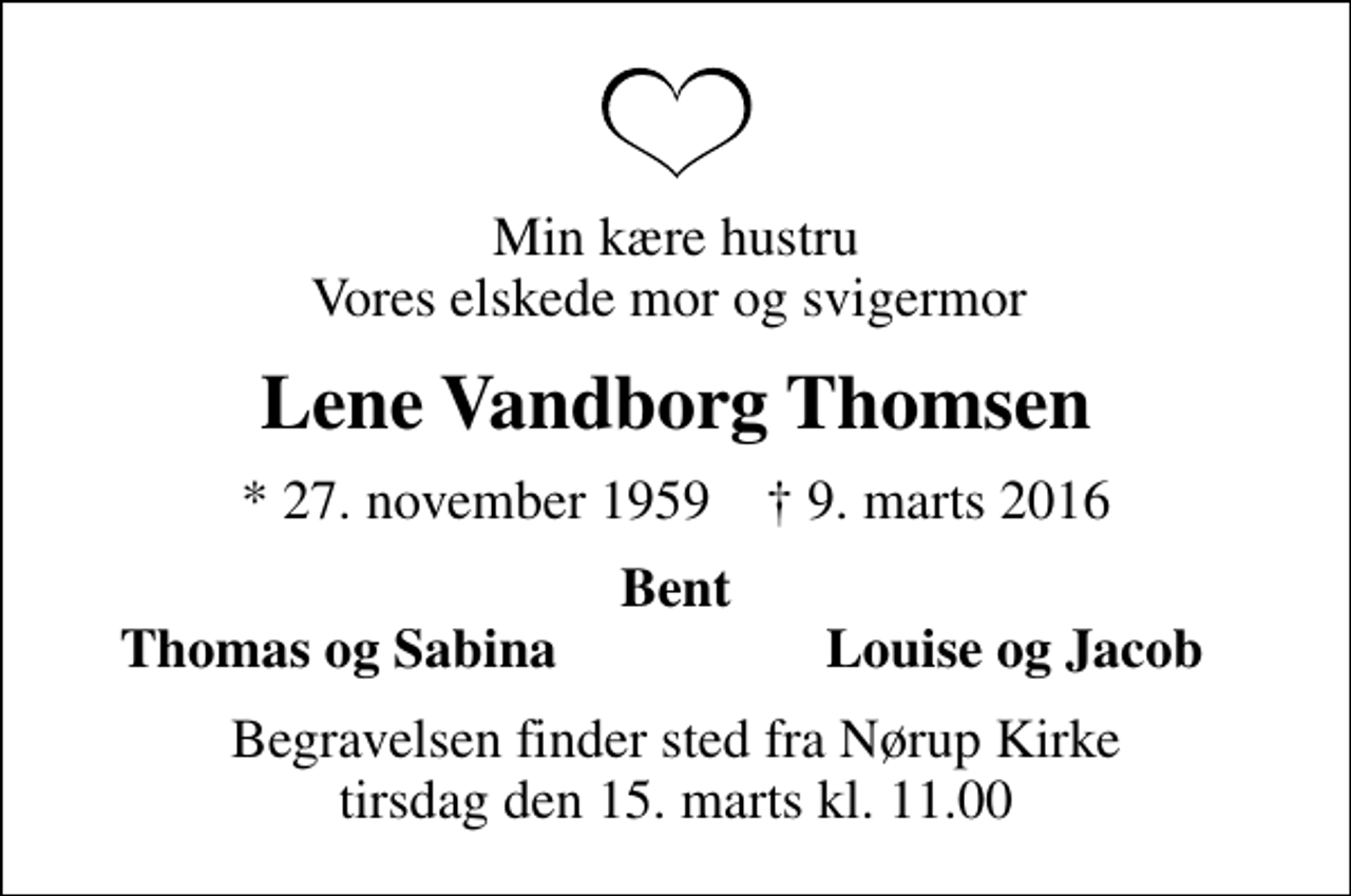 <p>Min kære hustru Vores elskede mor og svigermor<br />Lene Vandborg Thomsen<br />* 27. november 1959 ✝ 9. marts 2016<br />Bent<br />Thomas og Sabina<br />Louise og Jacob<br />Begravelsen finder sted fra Nørup Kirke tirsdag den 15. marts kl. 11.00</p>
