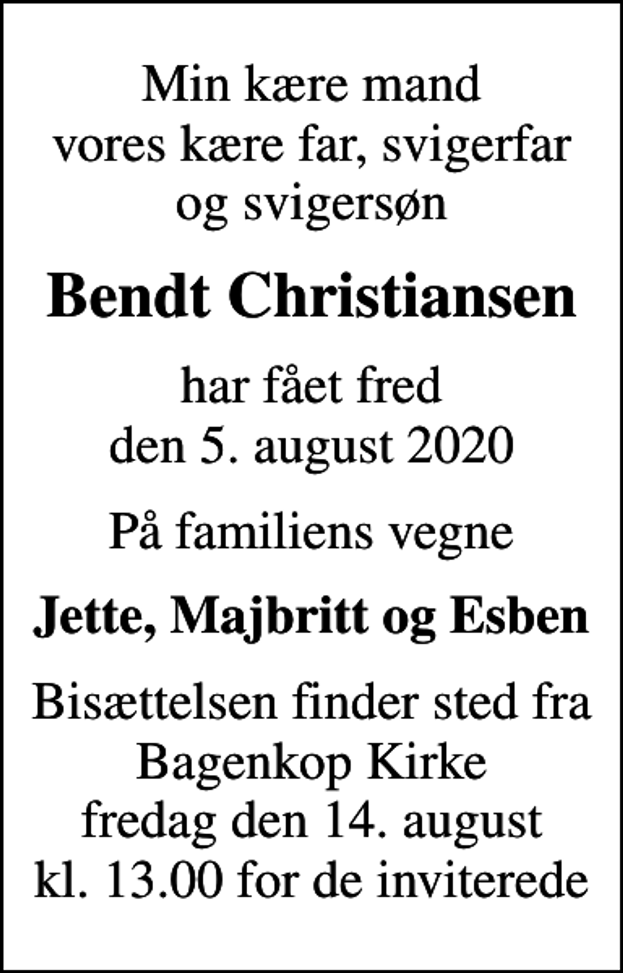 <p>Min kære mand vores kære far, svigerfar og svigersøn<br />Bendt Christiansen<br />har fået fred den 5. august 2020<br />På familiens vegne<br />Jette, Majbritt og Esben<br />Bisættelsen finder sted fra Bagenkop Kirke fredag den 14. august kl. 13.00 for de inviterede</p>