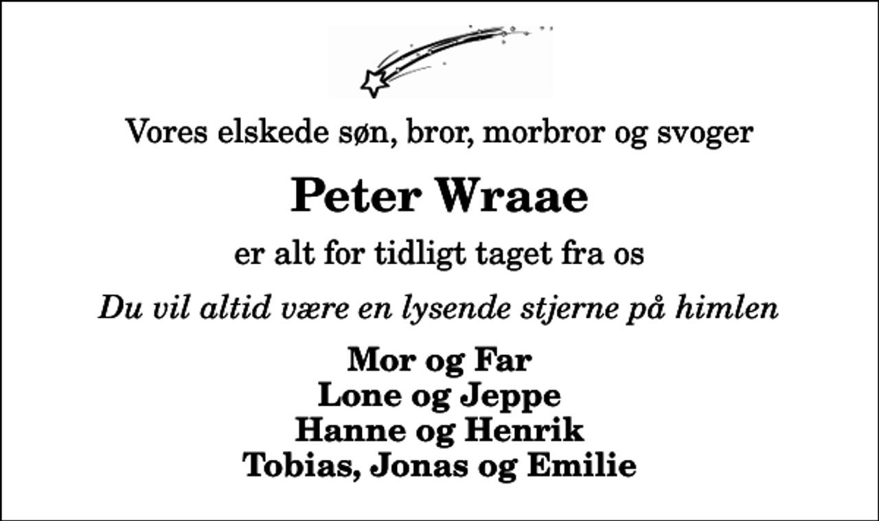 <p>Vores elskede søn, bror, morbror og svoger<br />Peter Wraae<br />er alt for tidligt taget fra os<br />Du vil altid være en lysende stjerne på himlen<br />Mor og Far Lone og Jeppe Hanne og Henrik Tobias, Jonas og Emilie</p>