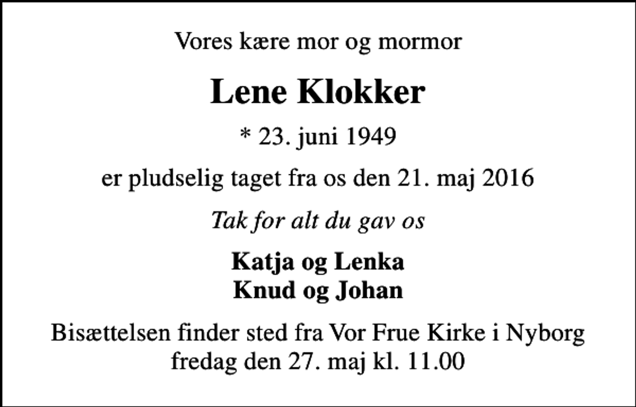 <p>Vores kære mor og mormor<br />Lene Klokker<br />* 23. juni 1949<br />er pludselig taget fra os den 21. maj 2016<br />Tak for alt du gav os<br />Katja og Lenka Knud og Johan<br />Bisættelsen finder sted fra Vor Frue Kirke i Nyborg fredag den 27. maj kl. 11.00</p>