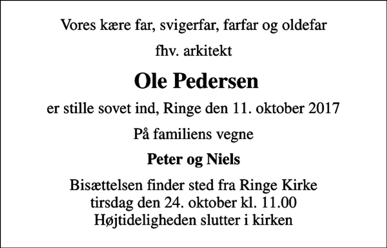 <p>Vores kære far, svigerfar, farfar og oldefar<br />fhv. arkitekt<br />Ole Pedersen<br />er stille sovet ind, Ringe den 11. oktober 2017<br />På familiens vegne<br />Peter og Niels<br />Bisættelsen finder sted fra Ringe Kirke tirsdag den 24. oktober kl. 11.00 Højtideligheden slutter i kirken</p>