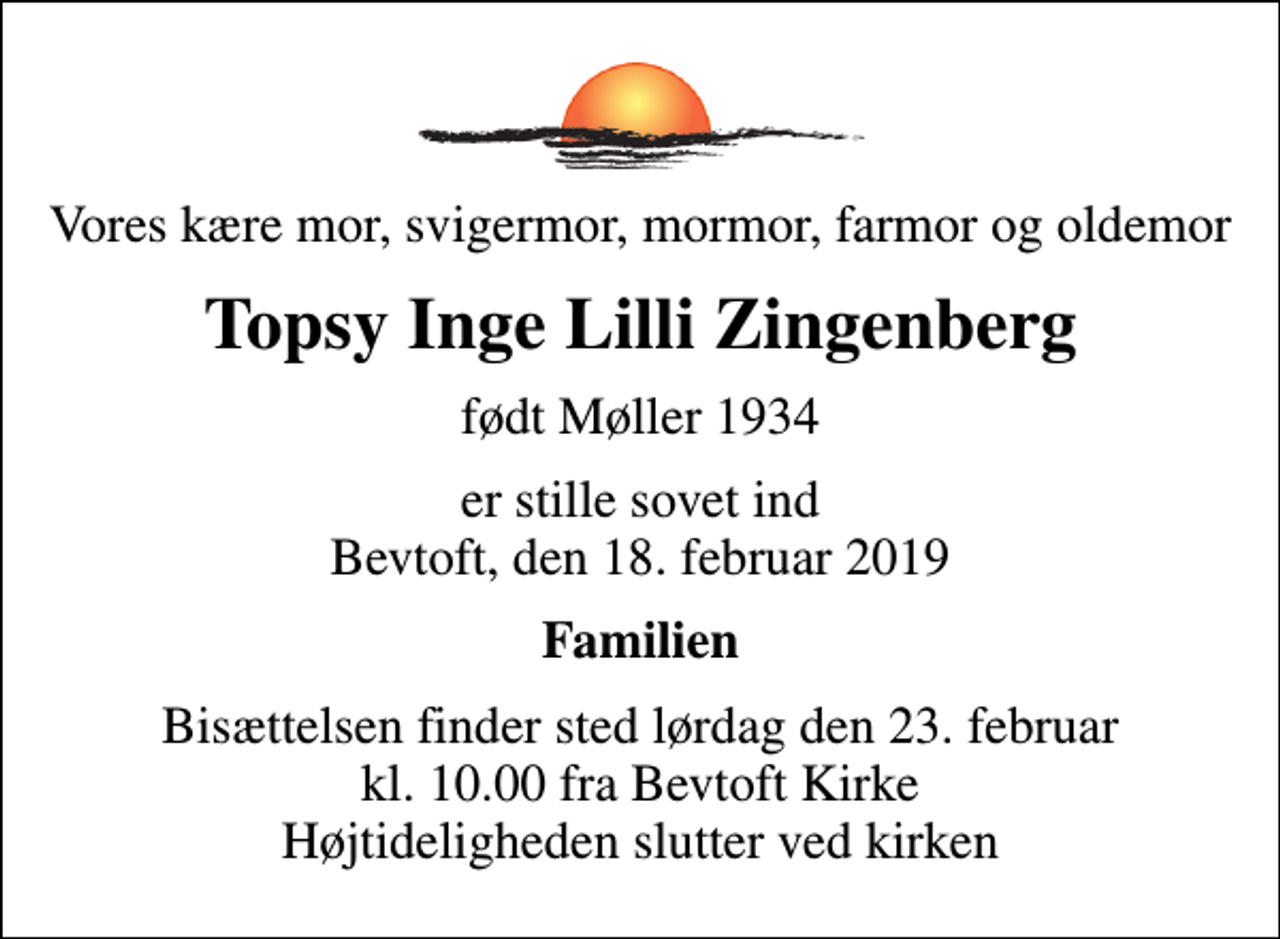 <p>Vores kære mor, svigermor, mormor, farmor og oldemor<br />Topsy Inge Lilli Zingenberg<br />født Møller 1934<br />er stille sovet ind Bevtoft, den 18. februar 2019<br />Familien<br />Bisættelsen finder sted lørdag den 23. februar kl. 10.00 fra Bevtoft Kirke Højtideligheden slutter ved kirken</p>