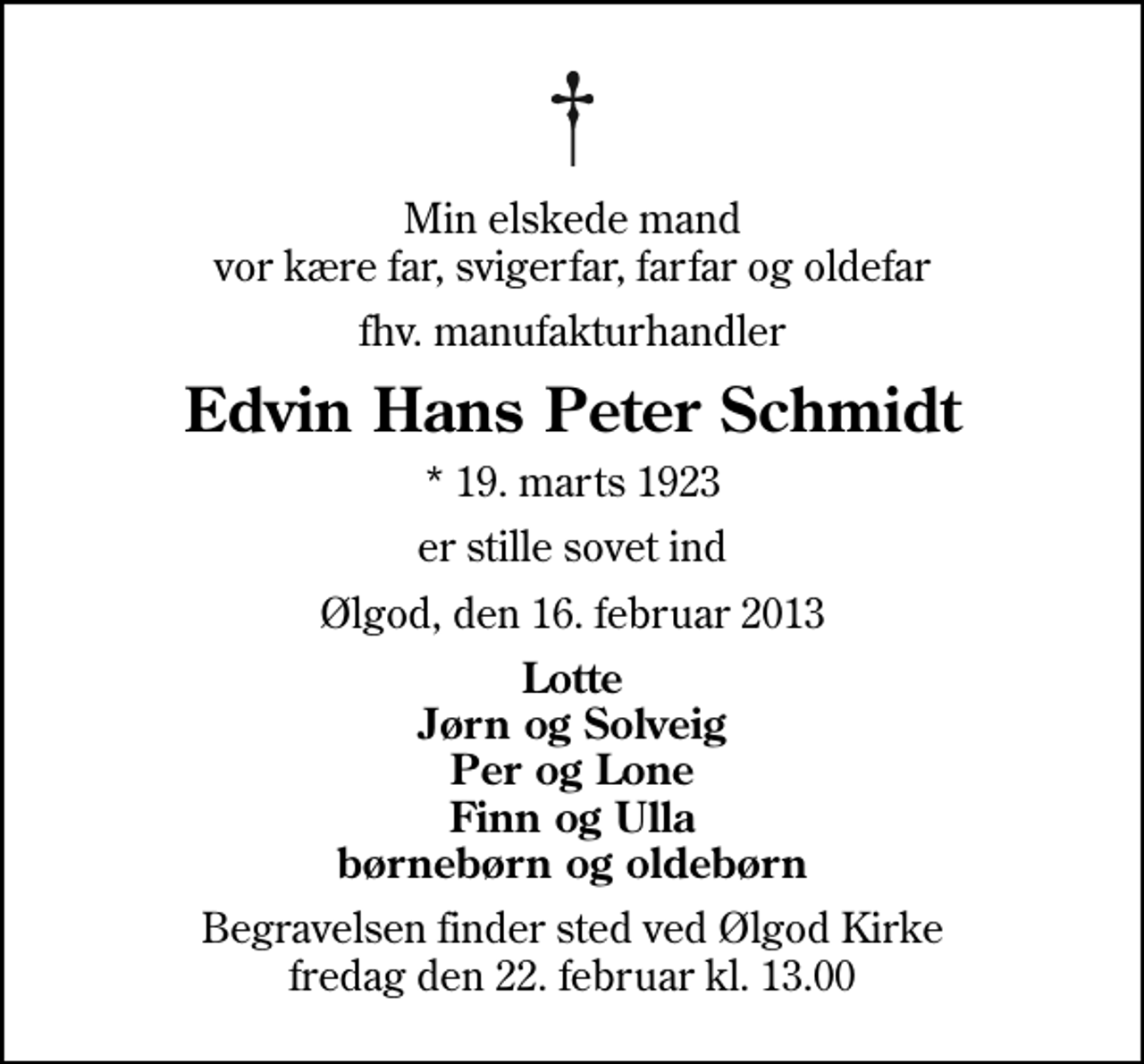 <p>Min elskede mand vor kære far, svigerfar, farfar og oldefar<br />fhv. manufakturhandler<br />Edvin Hans Peter Schmidt<br />* 19. marts 1923<br />er stille sovet ind<br />Ølgod, den 16. februar 2013<br />Lotte Jørn og Solveig Per og Lone Finn og Ulla børnebørn og oldebørn<br />Begravelsen finder sted ved Ølgod Kirke fredag den 22. februar kl. 13.00</p>