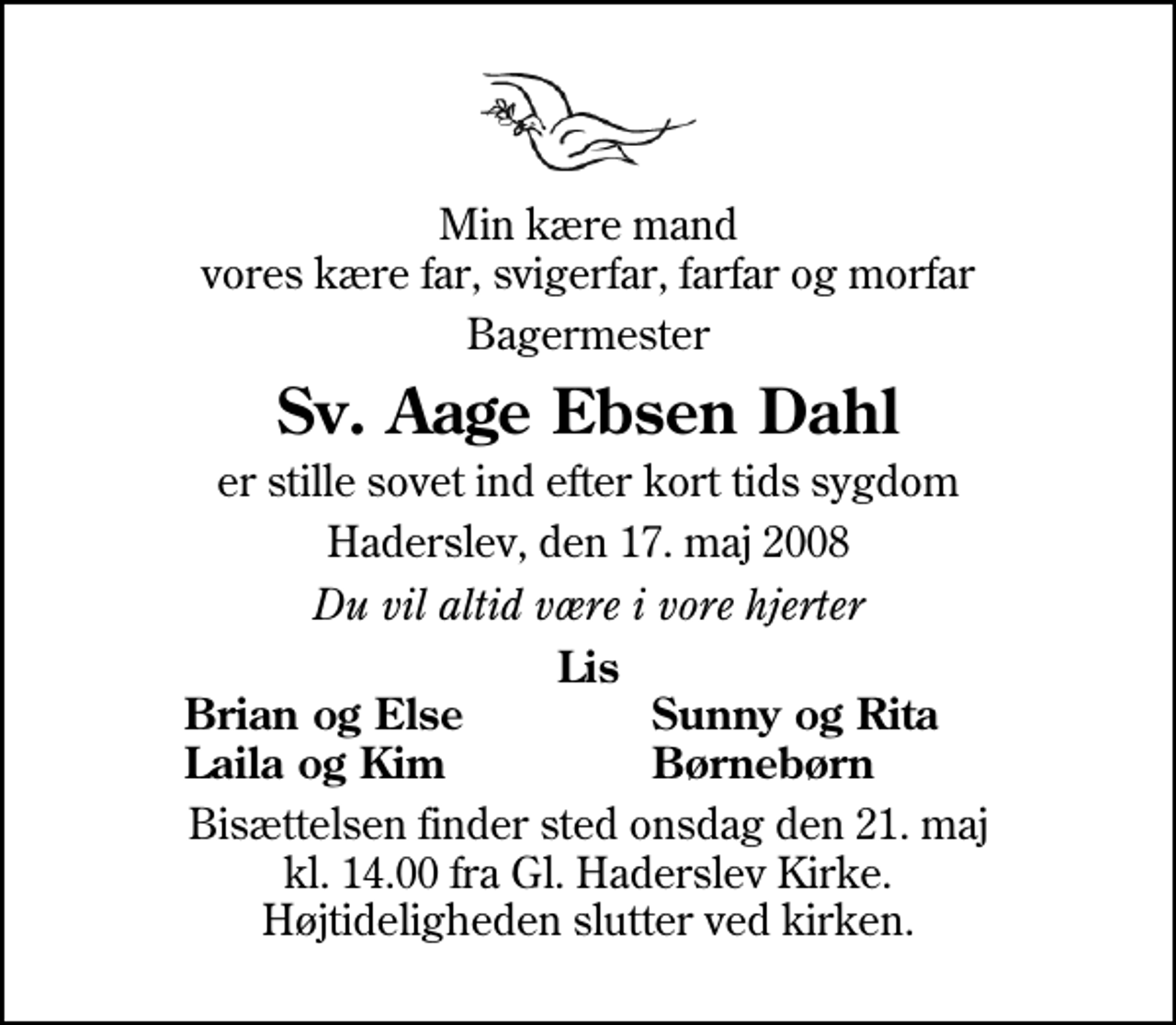 <p>Min kære mand vores kære far, svigerfar, farfar og morfar<br />Bagermester<br />Sv. Aage Ebsen Dahl<br />er stille sovet ind efter kort tids sygdom<br />Haderslev, den 17. maj 2008<br />Du vil altid være i vore hjerter<br />Lis<br />Brian og Else<br />Sunny og Rita<br />Laila og Kim<br />Børnebørn<br />Bisættelsen finder sted onsdag den 21. maj kl. 14.00 fra Gl. Haderslev Kirke Højtideligheden slutter ved kirken.</p>