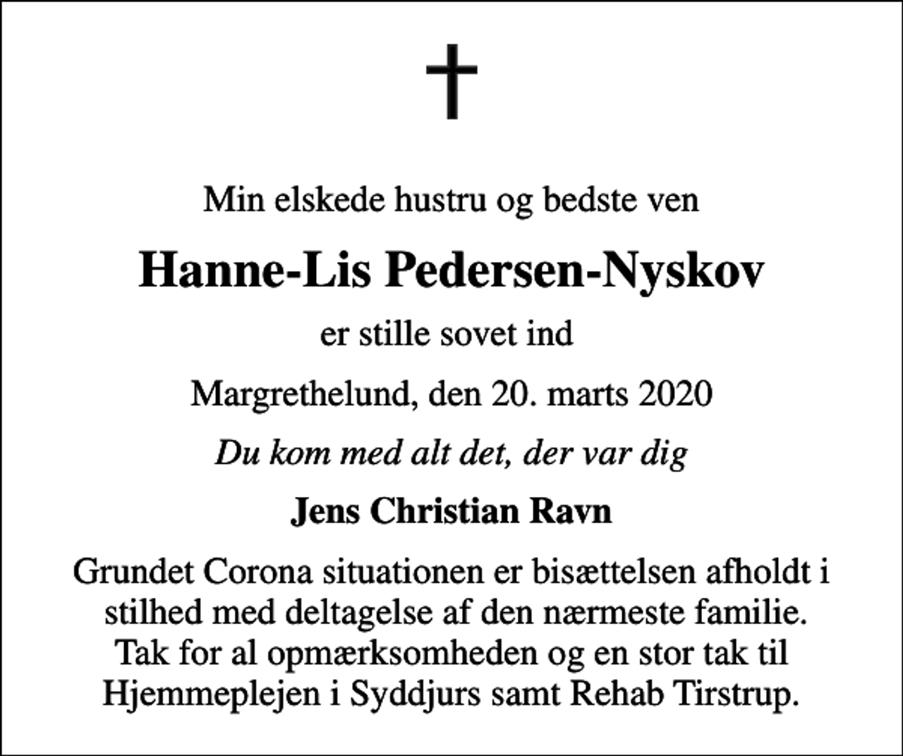 <p>Min elskede hustru og bedste ven<br />Hanne-Lis Pedersen-Nyskov<br />er stille sovet ind<br />Margrethelund, den 20. marts 2020<br />Du kom med alt det, der var dig<br />Jens Christian Ravn<br />Grundet Corona situationen er bisættelsen afholdt i stilhed med deltagelse af den nærmeste familie. Tak for al opmærksomheden og en stor tak til Hjemmeplejen i Syddjurs samt Rehab Tirstrup.</p>