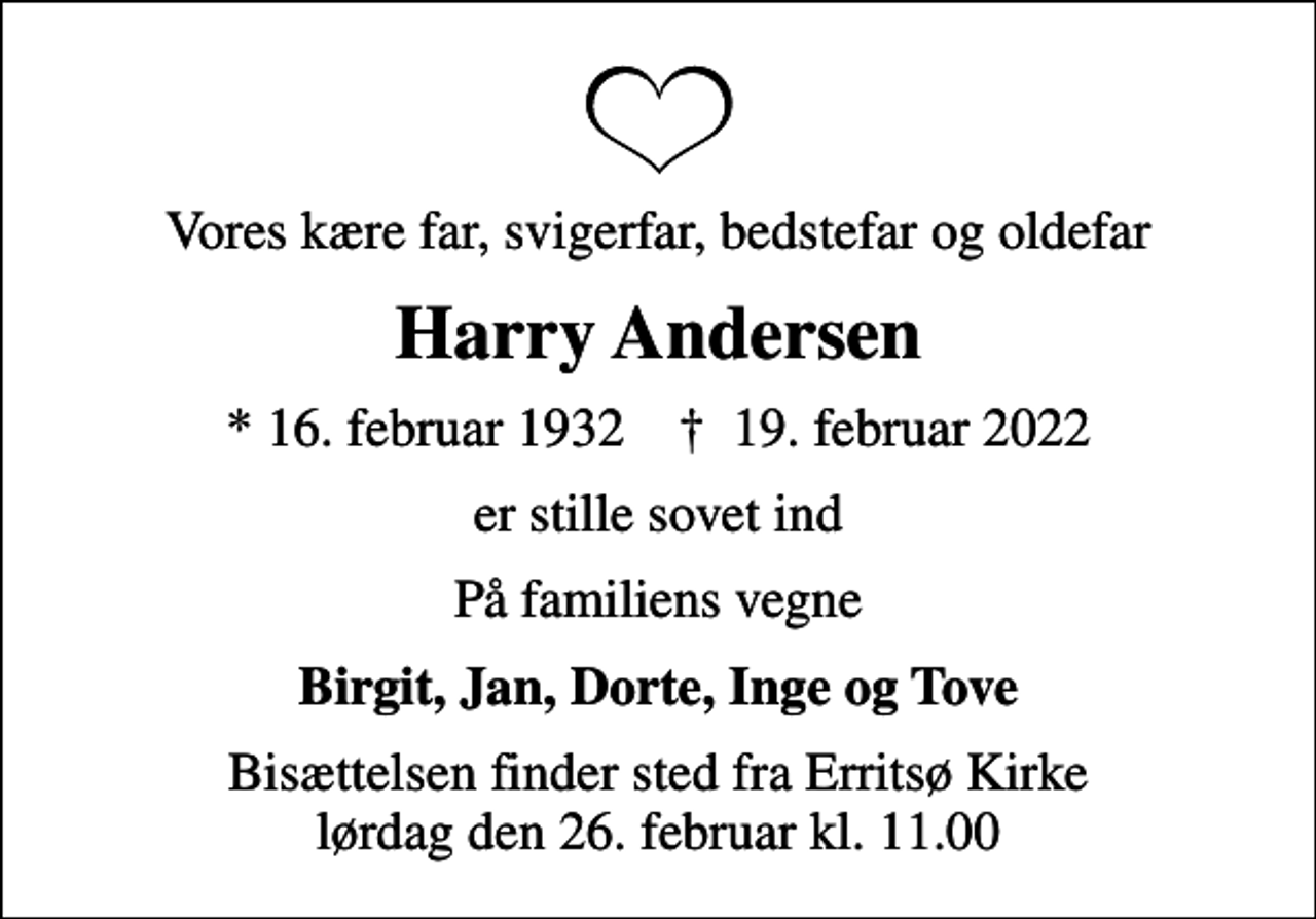 <p>Vores kære far, svigerfar, bedstefar og oldefar<br />Harry Andersen<br />* 16. februar 1932 ✝ 19. februar 2022<br />er stille sovet ind<br />På familiens vegne<br />Birgit, Jan, Dorte, Inge og Tove<br />Bisættelsen finder sted fra Erritsø Kirke lørdag den 26. februar kl. 11.00</p>