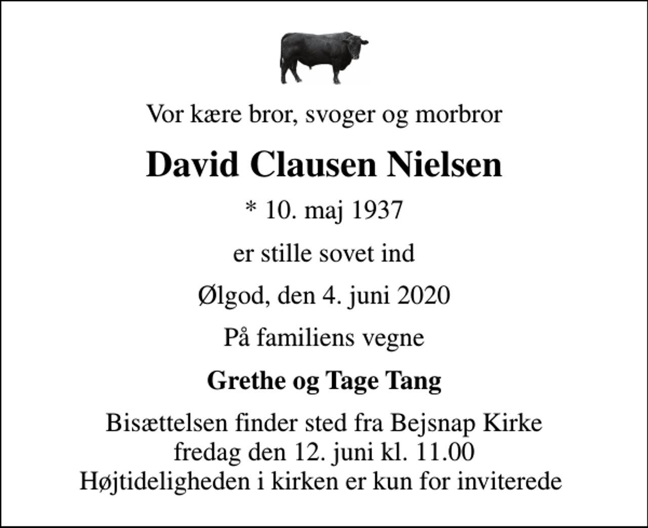 <p>Vor kære bror, svoger og morbror<br />David Clausen Nielsen<br />* 10. maj 1937<br />er stille sovet ind<br />Ølgod, den 4. juni 2020<br />På familiens vegne<br />Grethe og Tage Tang<br />Bisættelsen finder sted fra Bejsnap Kirke fredag den 12. juni kl. 11.00 Højtideligheden i kirken er kun for inviterede</p>