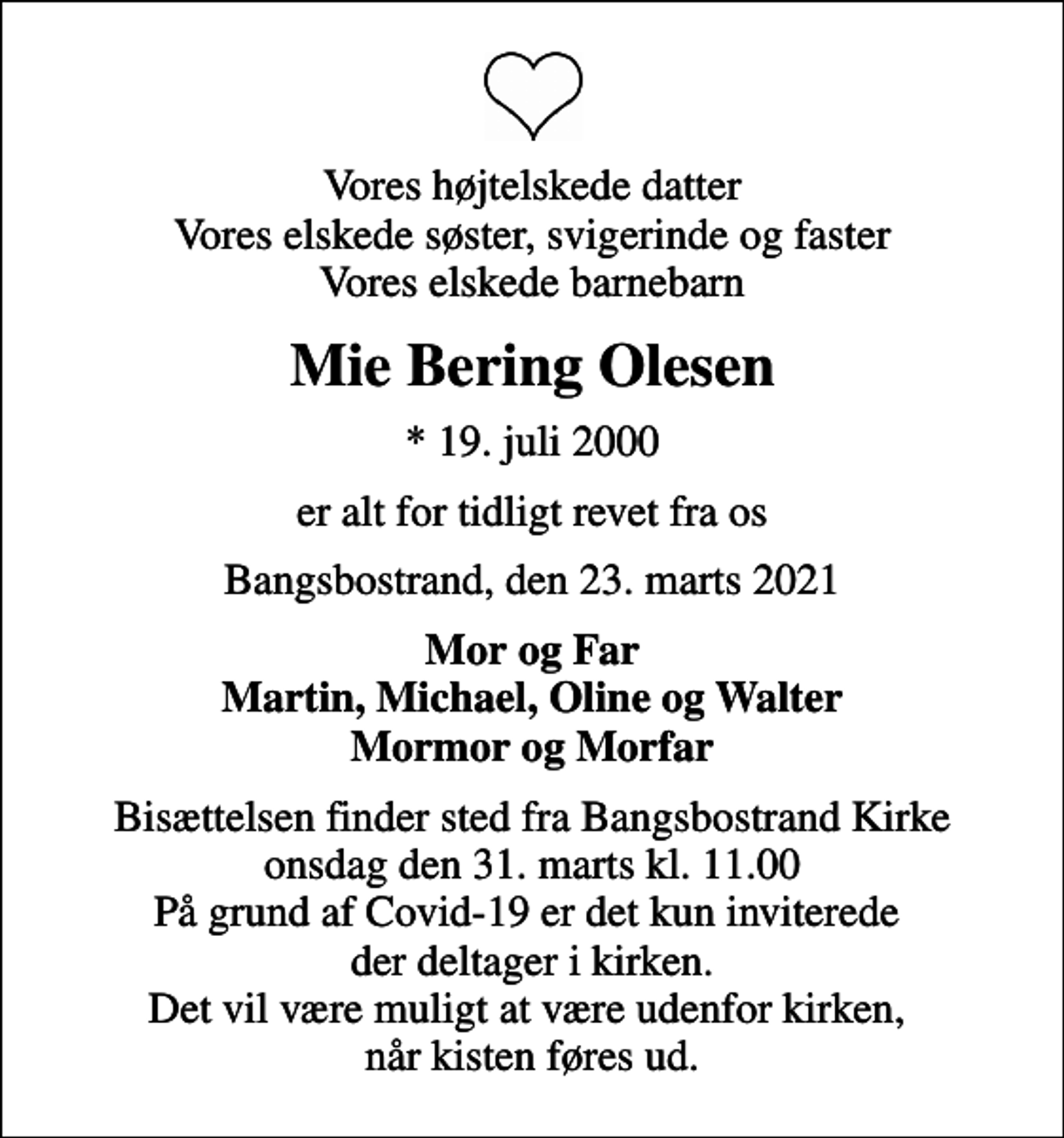 <p>Vores højtelskede datter Vores elskede søster, svigerinde og faster Vores elskede barnebarn<br />Mie Bering Olesen<br />* 19. juli 2000<br />er alt for tidligt revet fra os<br />Bangsbostrand, den 23. marts 2021<br />Mor og Far Martin, Michael, Oline og Walter Mormor og Morfar<br />Bisættelsen finder sted fra Bangsbostrand Kirke onsdag den 31. marts kl. 11.00 På grund af Covid-19 er det kun inviterede der deltager i kirken. Det vil være muligt at være udenfor kirken, når kisten føres ud.</p>
