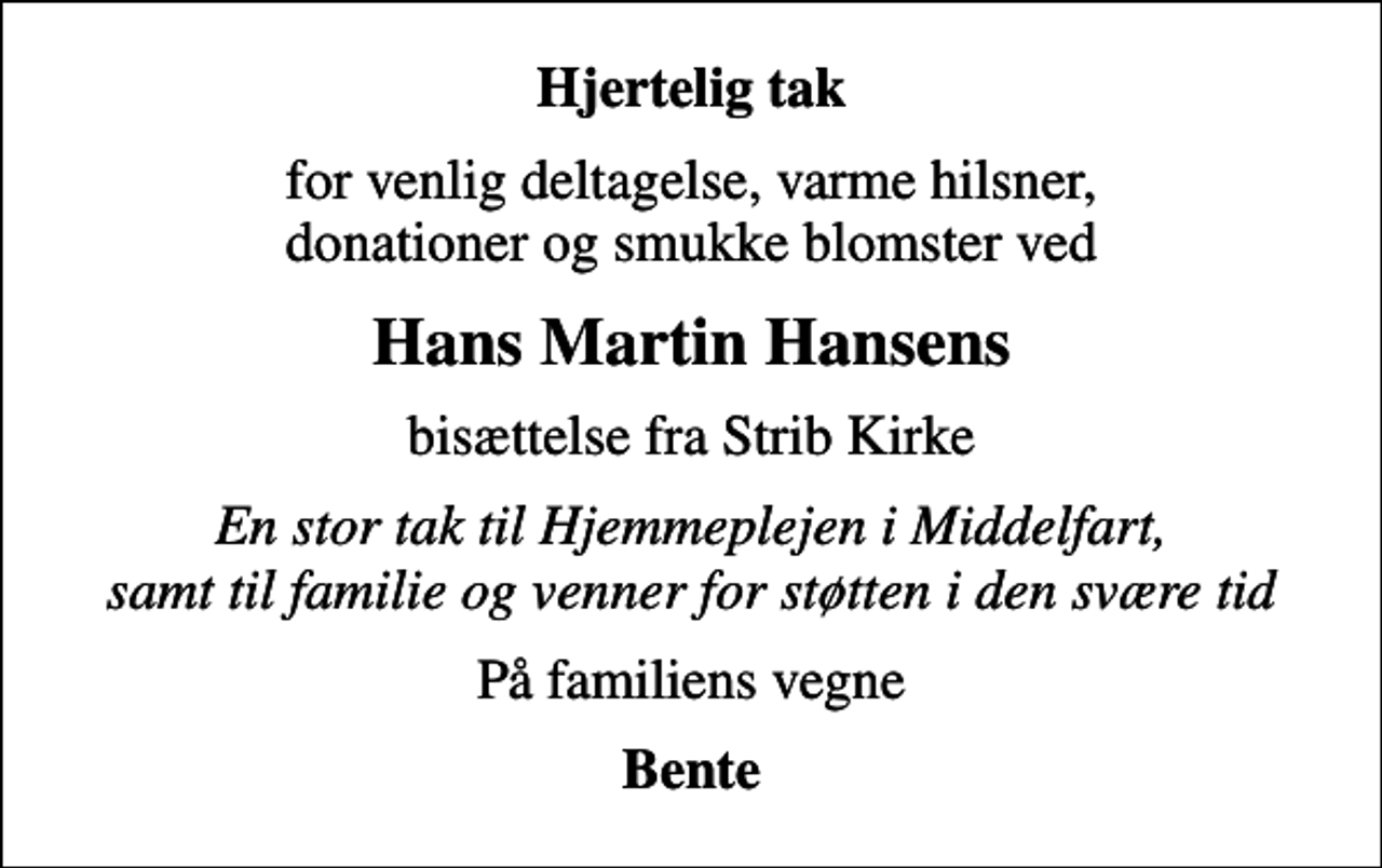 <p>Hjertelig tak<br />for venlig deltagelse, varme hilsner, donationer og smukke blomster ved<br />Hans Martin Hansens<br />bisættelse fra Strib Kirke<br />En stor tak til Hjemmeplejen i Middelfart, samt til familie og venner for støtten i den svære tid<br />På familiens vegne<br />Bente</p>