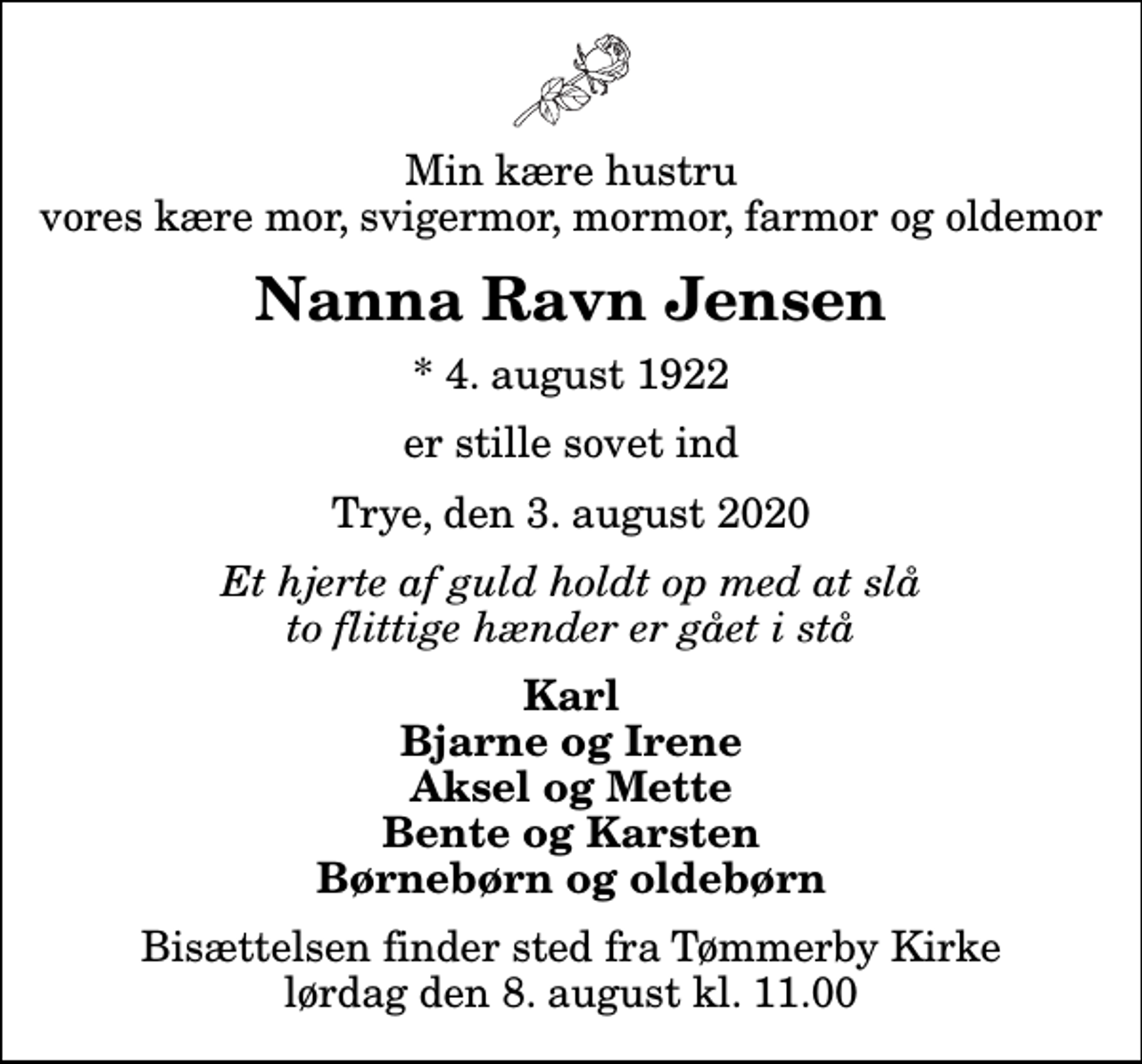 <p>Min kære hustru vores kære mor, svigermor, mormor, farmor og oldemor<br />Nanna Ravn Jensen<br />* 4. august 1922<br />er stille sovet ind<br />Trye, den 3. august 2020<br />Et hjerte af guld holdt op med at slå to flittige hænder er gået i stå<br />Karl Bjarne og Irene Aksel og Mette Bente og Karsten Børnebørn og oldebørn<br />Bisættelsen finder sted fra Tømmerby Kirke lørdag den 8. august kl. 11.00</p>