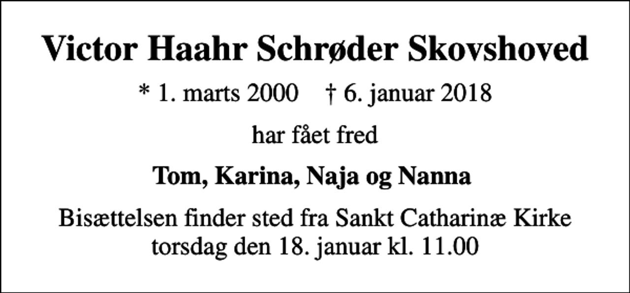 <p>Victor Haahr Schrøder Skovshoved<br />* 1. marts 2000 ✝ 6. januar 2018<br />har fået fred<br />Tom, Karina, Naja og Nanna<br />Bisættelsen finder sted fra Sankt Catharinæ Kirke torsdag den 18. januar kl. 11.00</p>