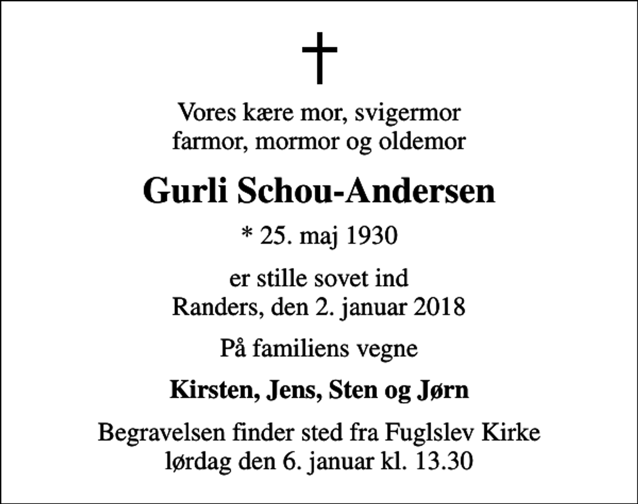 <p>Vores kære mor, svigermor farmor, mormor og oldemor<br />Gurli Schou-Andersen<br />* 25. maj 1930<br />er stille sovet ind Randers, den 2. januar 2018<br />På familiens vegne<br />Kirsten, Jens, Sten og Jørn<br />Begravelsen finder sted fra Fuglslev Kirke lørdag den 6. januar kl. 13.30</p>