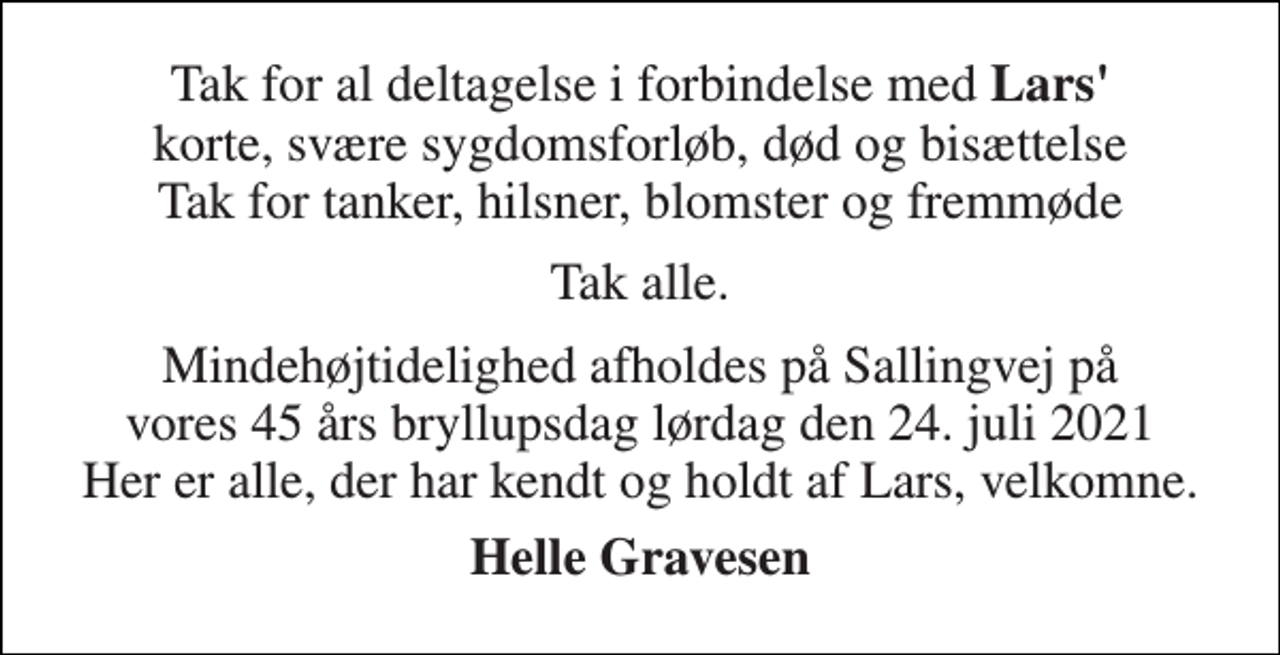 <p>Tak for al deltagelse i forbindelse med Lars' korte, svære sygdomsforløb, død og bisættelse Tak for tanker, hilsner, blomster og fremmøde<br />Tak alle.<br />Mindehøjtidelighed afholdes på Sallingvej på vores 45 års bryllupsdag lørdag den 24. juli 2021 Her er alle, der har kendt og holdt af Lars, velkomne.<br />Helle Gravesen</p>