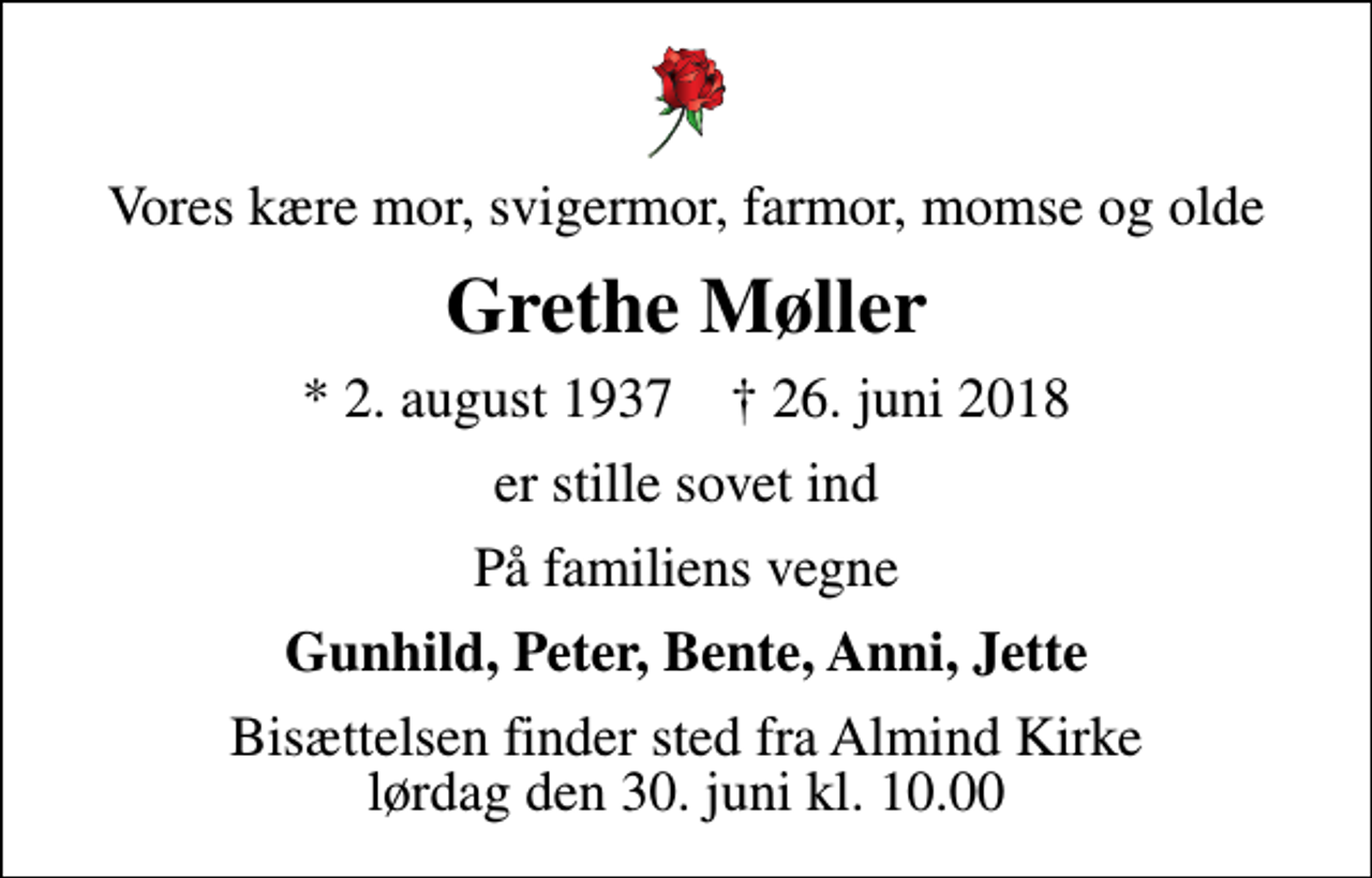 <p>Vores kære mor, svigermor, farmor, momse og olde<br />Grethe Møller<br />* 2. august 1937 ✝ 26. juni 2018<br />er stille sovet ind<br />På familiens vegne<br />Gunhild, Peter, Bente, Anni, Jette<br />Bisættelsen finder sted fra Almind Kirke lørdag den 30. juni kl. 10.00</p>