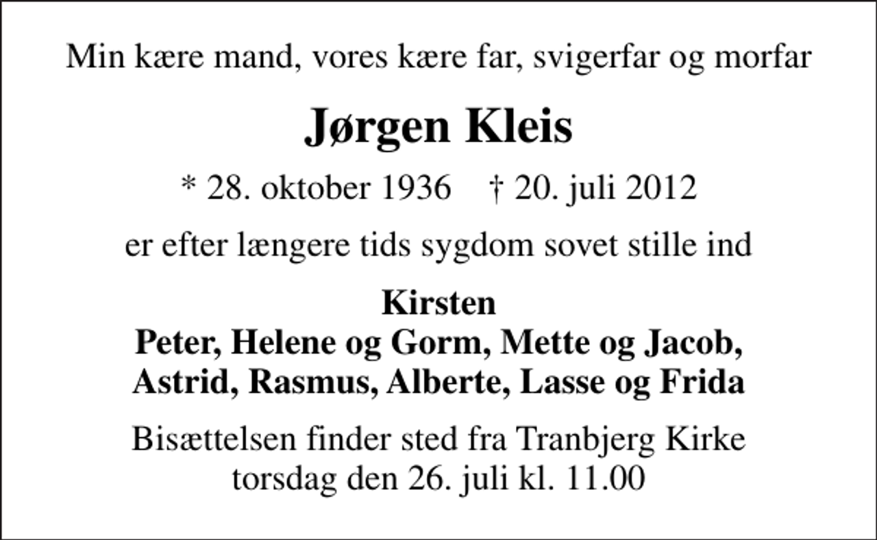 <p>Min kære mand, vores kære far, svigerfar og morfar<br />Jørgen Kleis<br />* 28. oktober 1936 ✝ 20. juli 2012<br />er efter længere tids sygdom sovet stille ind<br />Kirsten Peter, Helene og Gorm, Mette og Jacob, Astrid, Rasmus, Alberte, Lasse og Frida<br />Bisættelsen finder sted fra Tranbjerg Kirke torsdag den 26. juli kl. 11.00</p>