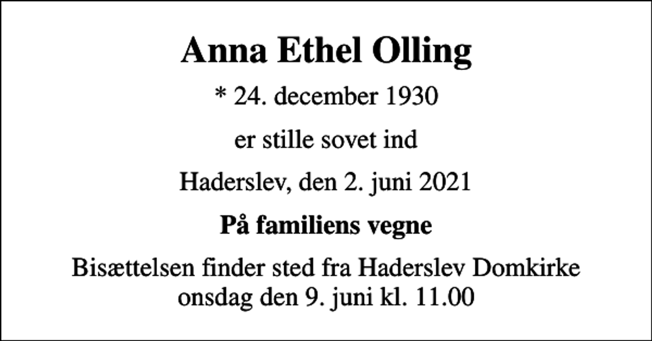 <p>Anna Ethel Olling<br />* 24. december 1930<br />er stille sovet ind<br />Haderslev, den 2. juni 2021<br />På familiens vegne<br />Bisættelsen finder sted fra Haderslev Domkirke onsdag den 9. juni kl. 11.00</p>