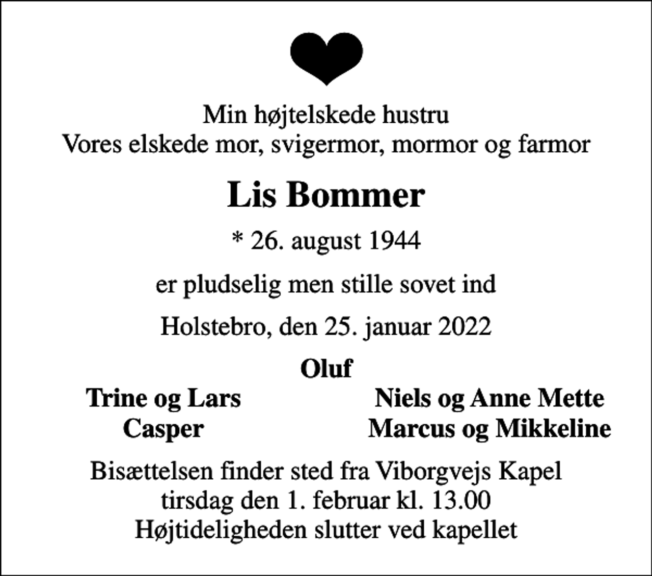 <p>Min højtelskede hustru Vores elskede mor, svigermor, mormor og farmor<br />Lis Bommer<br />* 26. august 1944<br />er pludselig men stille sovet ind<br />Holstebro, den 25. januar 2022<br />Oluf<br />Trine og Lars<br />Niels og Anne Mette<br />Casper<br />Marcus og Mikkeline<br />Bisættelsen finder sted fra Viborgvejs Kapel tirsdag den 1. februar kl. 13.00 Højtideligheden slutter ved kapellet</p>