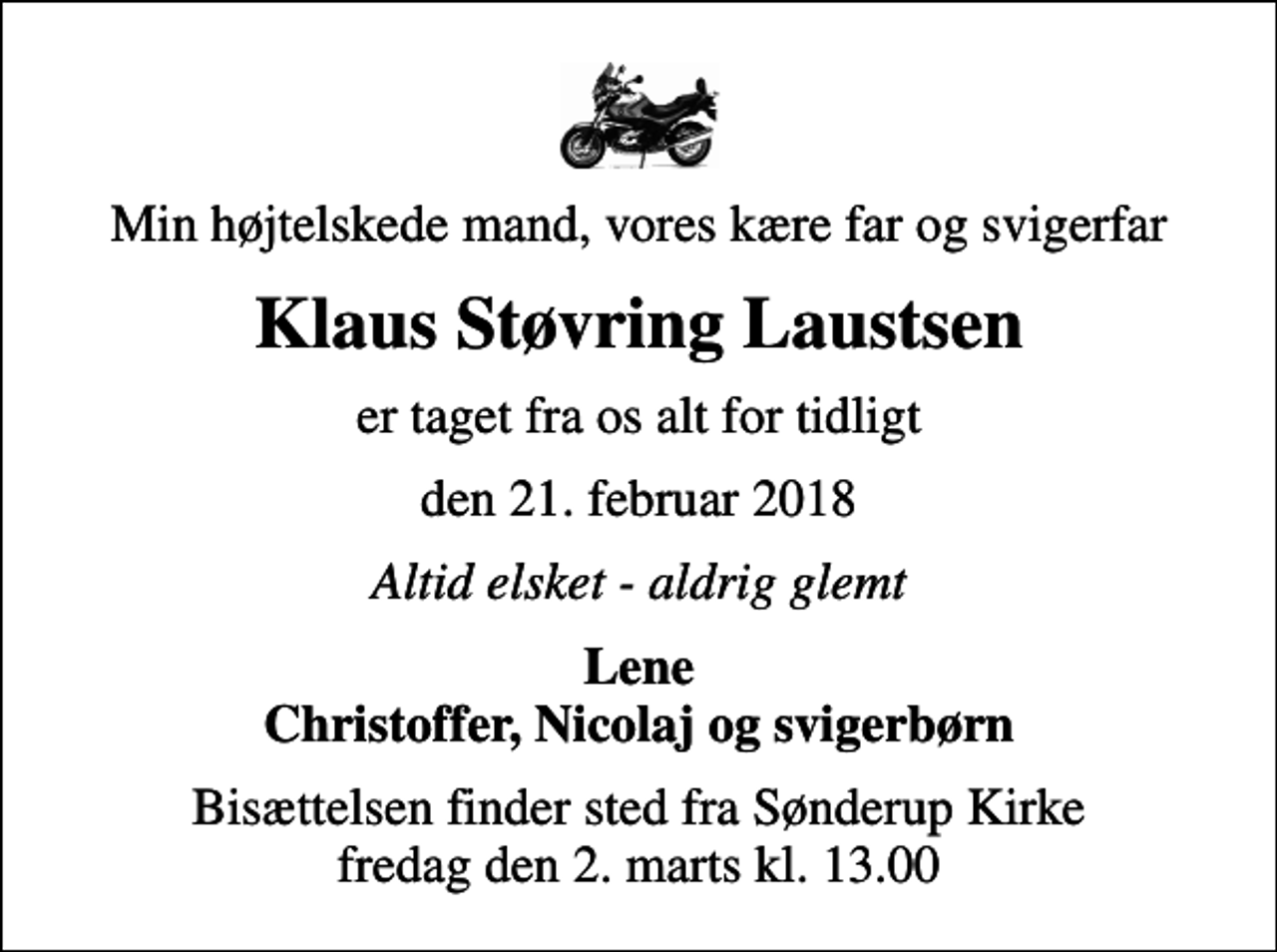 <p>Min højtelskede mand, vores kære far og svigerfar<br />Klaus Støvring Laustsen<br />er taget fra os alt for tidligt<br />den 21. februar 2018<br />Altid elsket - aldrig glemt<br />Lene Christoffer, Nicolaj og svigerbørn<br />Bisættelsen finder sted fra Sønderup Kirke fredag den 2. marts kl. 13.00</p>
