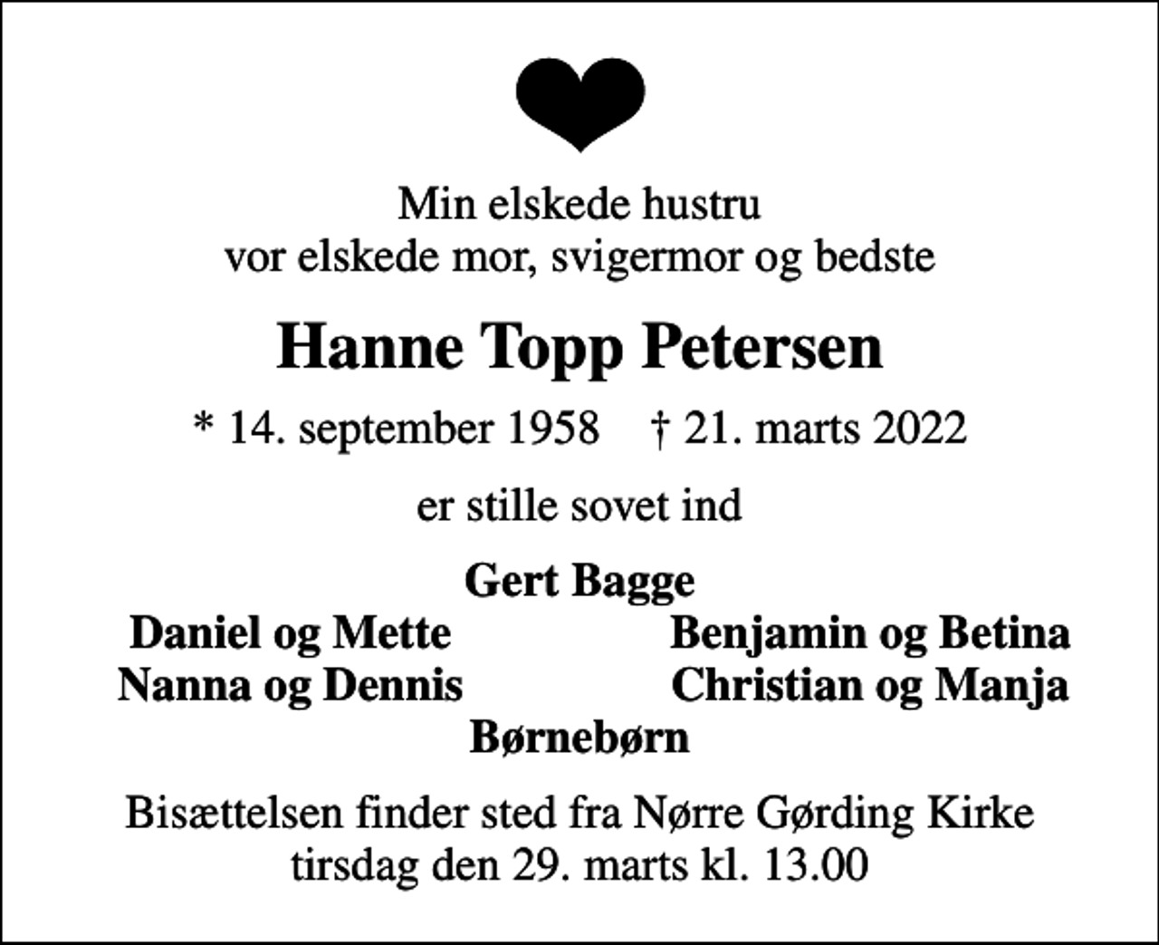 <p>Min elskede hustru vor elskede mor, svigermor og bedste<br />Hanne Topp Petersen<br />* 14. september 1958 ✝ 21. marts 2022<br />er stille sovet ind<br />Gert Bagge<br />Daniel og Mette<br />Benjamin og Betina<br />Nanna og Dennis<br />Christian og Manja<br />Bisættelsen finder sted fra Nørre Gørding Kirke tirsdag den 29. marts kl. 13.00</p>