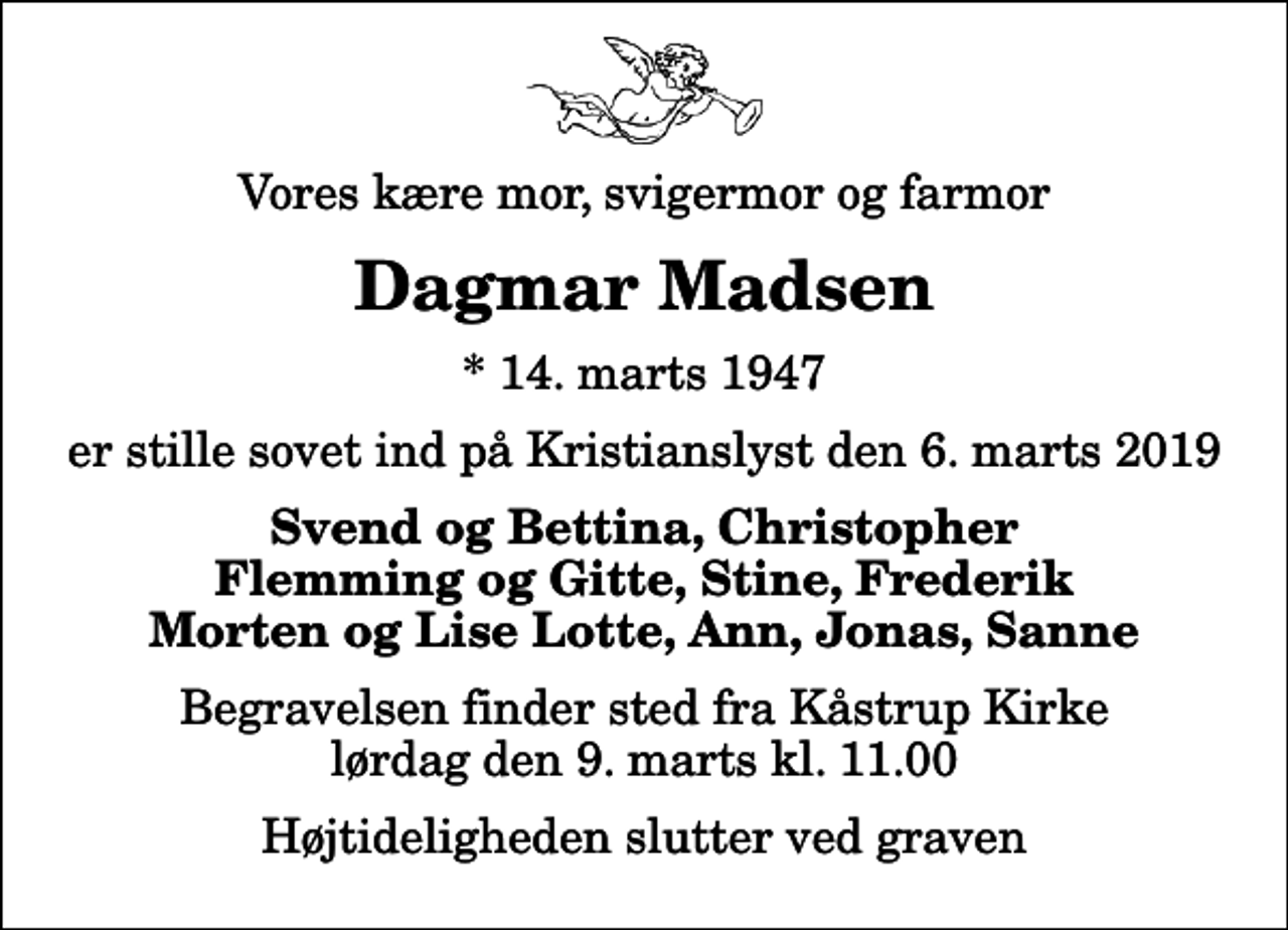 <p>Vores kære mor, svigermor og farmor<br />Dagmar Madsen<br />* 14. marts 1947<br />er stille sovet ind på Kristianslyst den 6. marts 2019<br />Svend og Bettina, Christopher Flemming og Gitte, Stine, Frederik Morten og Lise Lotte, Ann, Jonas, Sanne<br />Begravelsen finder sted fra Kåstrup Kirke lørdag den 9. marts kl. 11.00 Højtideligheden slutter ved graven</p>